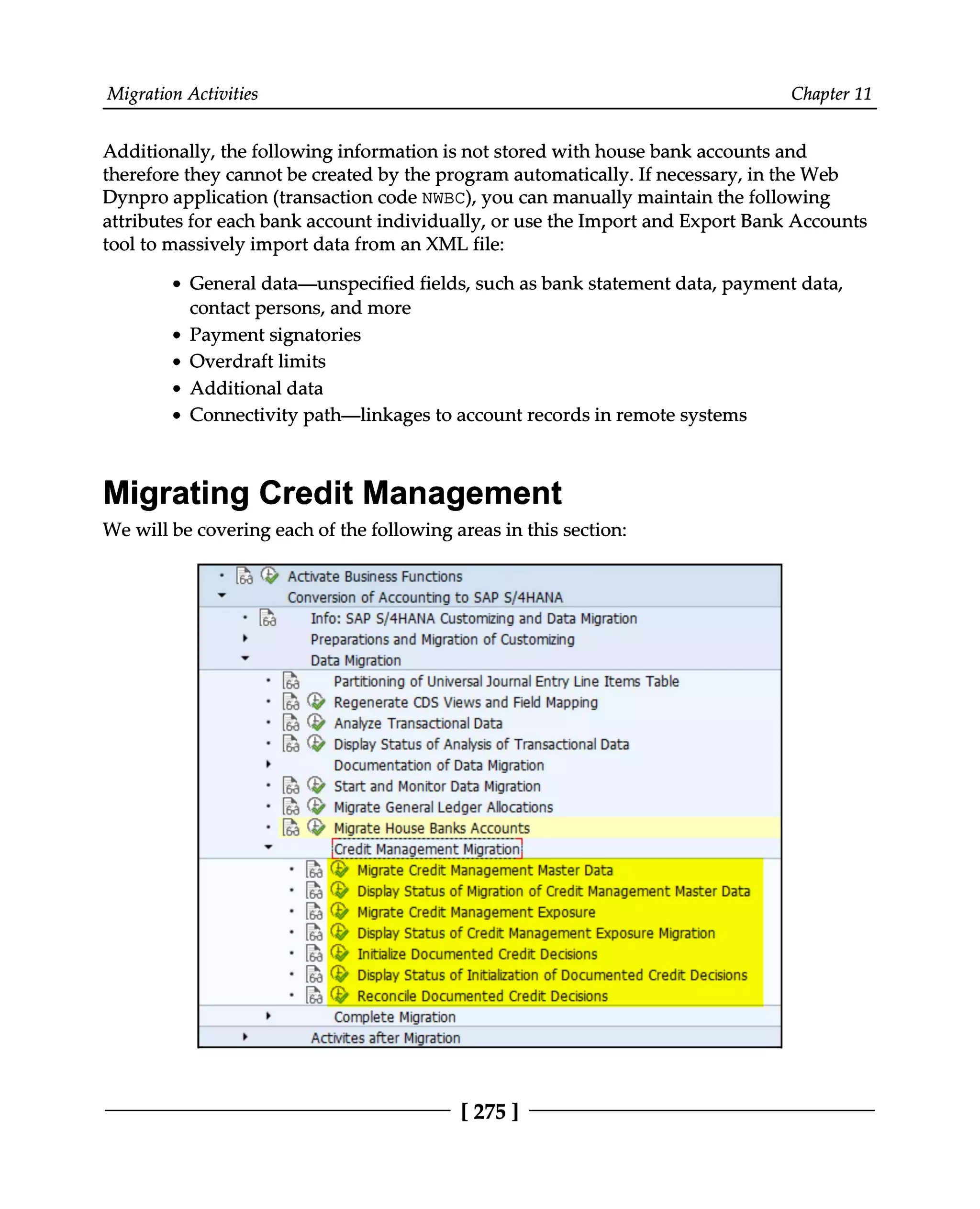 Migration Activities Chapter 11
Additionally, the following information is not stored with house bank accounts and
therefore they cannot be created by the program automatically. If necessary, in the Web
Dynpro application (transaction code NWBC), you can manually maintain the following
attributes for each bank account individually, or use the Import and Export Bank Accounts
tool to massively import data from an XML file:
General data—unspecified fields, such as bank statement data, payment data,
contact persons, and more
Payment signatories
Overdraft limits
Additional data
Connectivity path—linkages to account records in remote systems
Migrating Credit Management
We will be covering each of the following areas in this section:
[275 ]
 