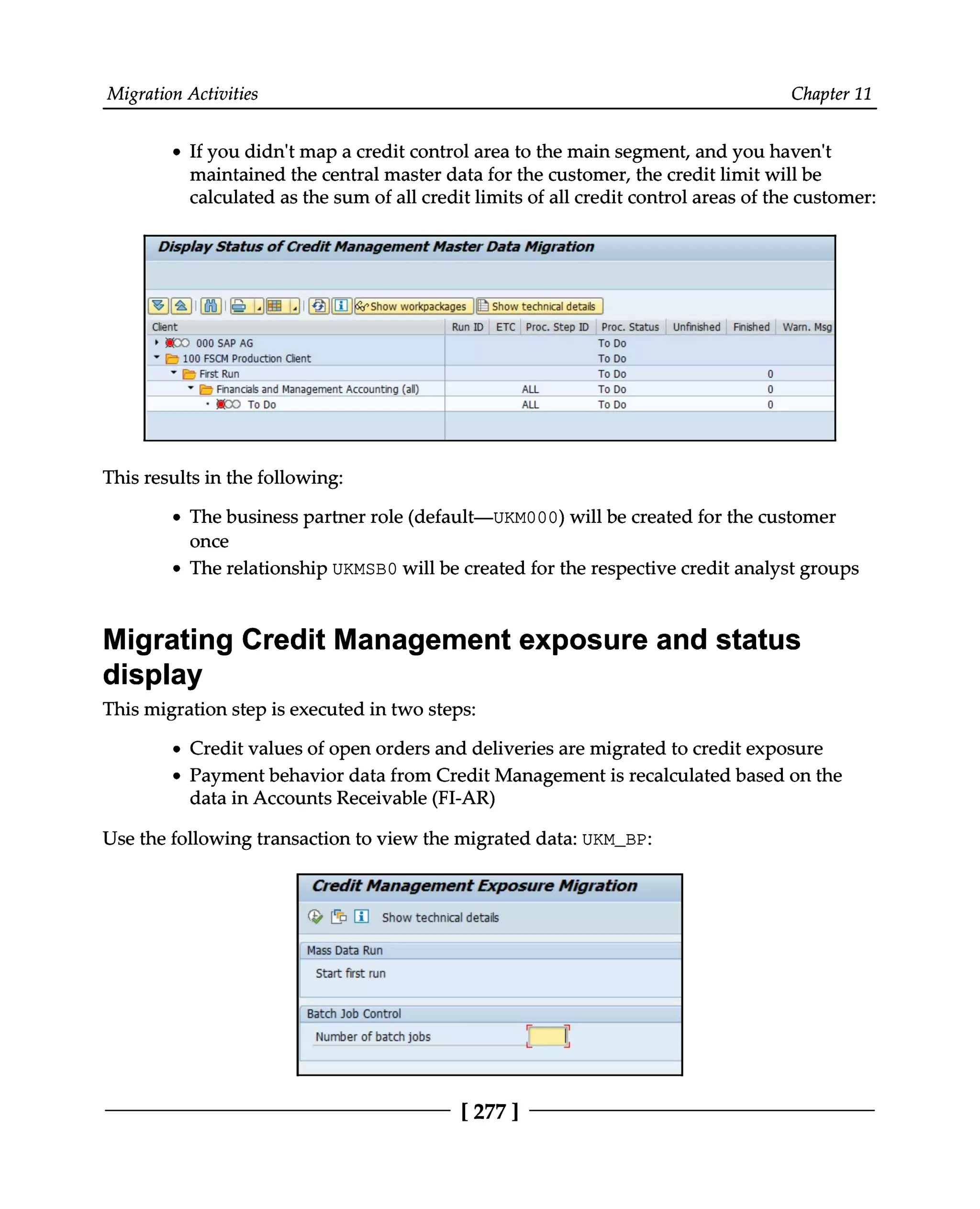 Migration Activities Chapter 11
If you didn't map a credit control area to the main segment, and you haven't
maintained the central master data for the customer, the credit limit will be
calculated as the sum of all credit limits of all credit control areas of the customer:
This results in the following:
The business partner role (default—UKM000) will be created for the customer
once
The relationship UKMSB0 will be created for the respective credit analyst groups
Migrating Credit Management exposure and status
display
This migration step is executed in two steps:
Credit values of open orders and deliveries are migrated to credit exposure
Payment behavior data from Credit Management is recalculated based on the
data in Accounts Receivable (FI-AR)
Use the following transaction to view the migrated data: UKM_BP:
[ 277 ]
 