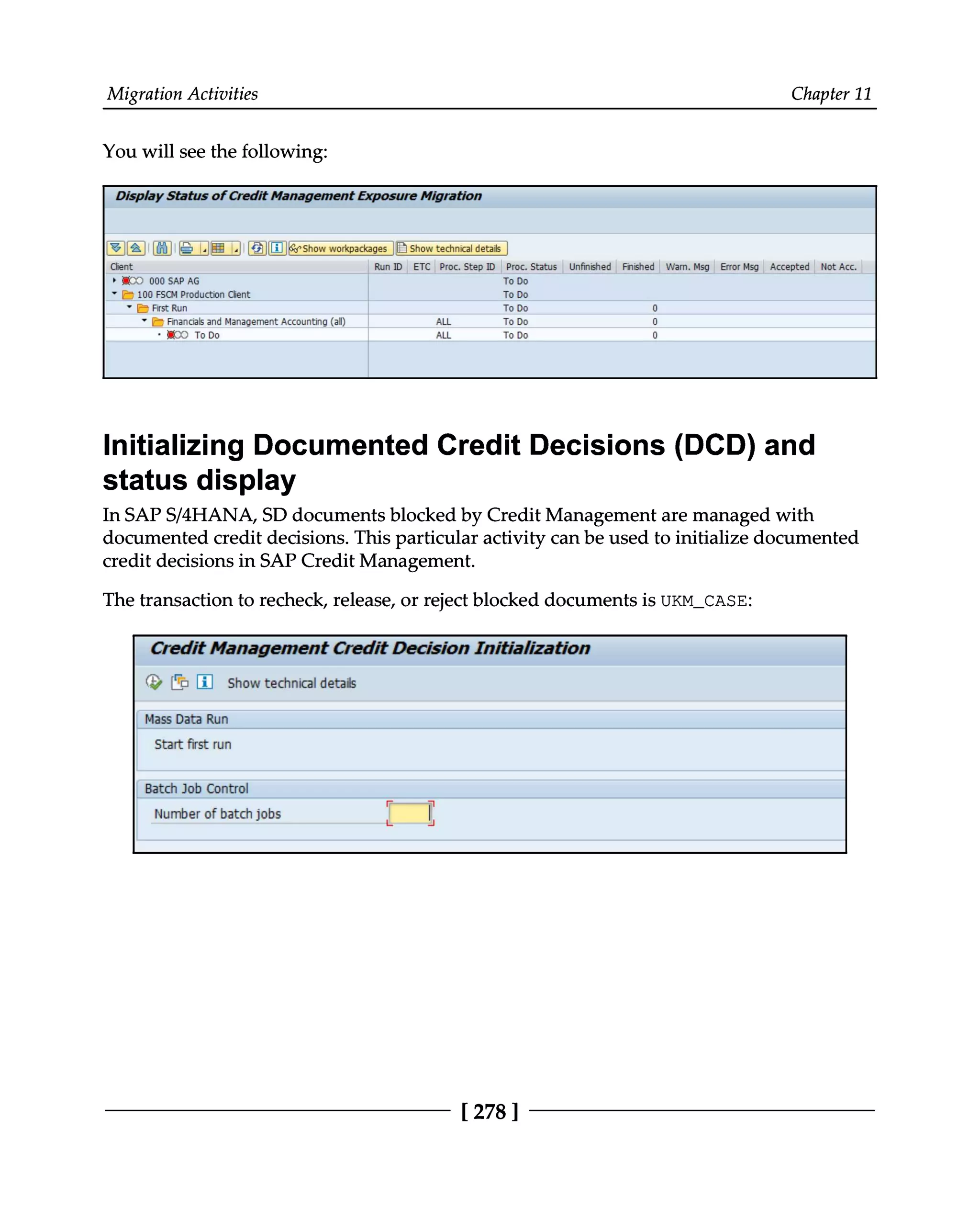 Migration Activities Chapter 11
You will see the following:
Initializing Documented Credit Decisions (DCD) and
status display
In SAPS/4HANA, SD documents blocked by Credit Management are managed with
documented credit decisions. This particular activity can be used to initialize documented
credit decisions in SAP Credit Management.
The transaction to recheck, release, or reject blocked documents is UKM_CASE:
[278 ]
 