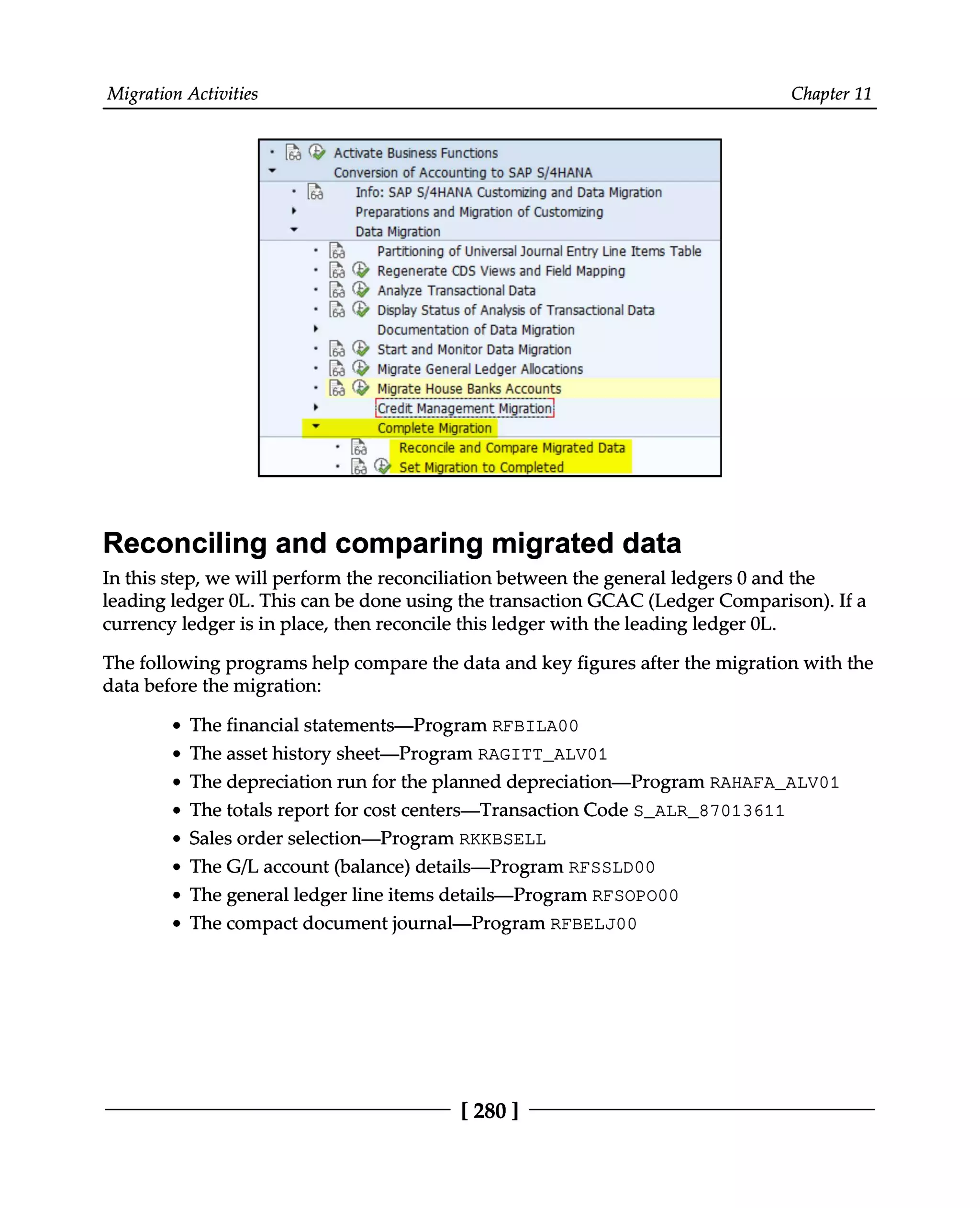 Migration Activities Chapter 11
Reconciling and comparing migrated data
In this step, we will perform the reconciliation between the general ledgers 0 and the
leading ledger 0L. This can be done using the transaction GCAC (Ledger Comparison). If a
currency ledger is in place, then reconcile this ledger with the leading ledger 0L.
The following programs help compare the data and key figures after the migration with the
data before the migration:
The financial statements—Program RFBILA00
The asset history sheet—Program RAGITT_ALV01
The depreciation run for the planned depreciation—Program RAHAFA_ALV01
The totals report for cost centers—Transaction Code S_ALR_87013611
Sales order selection—Program RKKBSELL
The G/L account (balance) details—Program RFSSLD00
The general ledger line items details—Program RFSOPO00
The compact document journal—Program RFBELJ00
[280 ]
 