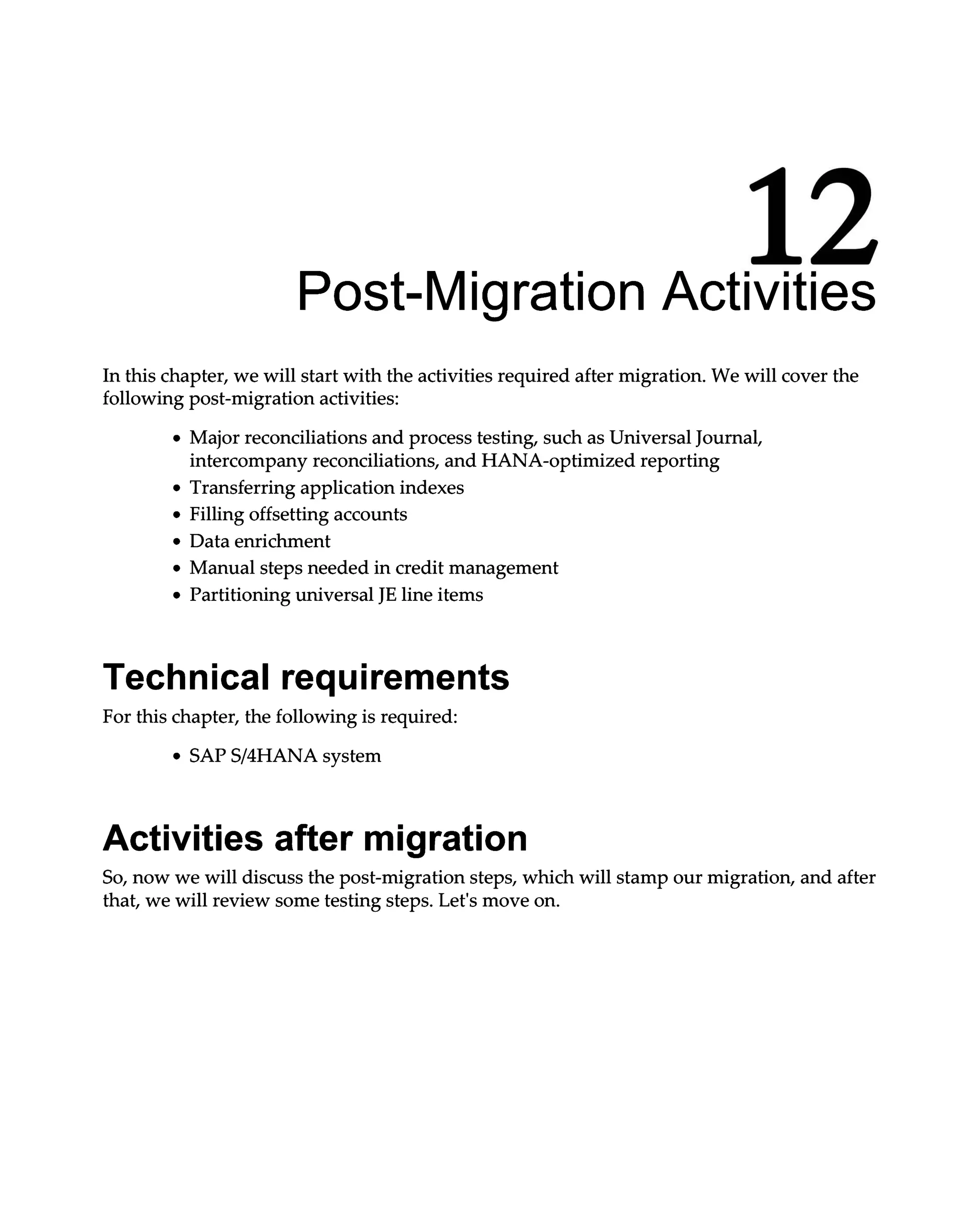 12
Post-Migration Activities
In this chapter, we will start with the activities required after migration. We will cover the
following post-migration activities:
Major reconciliations and process testing, such as Universal Journal,
intercompany reconciliations, and HANA-optimized reporting
Transferring application indexes
Filling offsetting accounts
Data enrichment
Manual steps needed in credit management
Partitioning universal JE line items
Technical requirements
For this chapter, the following is required:
SAPS/4HANA system
Activities after migration
So, now we will discuss the post-migration steps, which will stamp our migration, and after
that, we will review some testing steps. Let's move on.
 