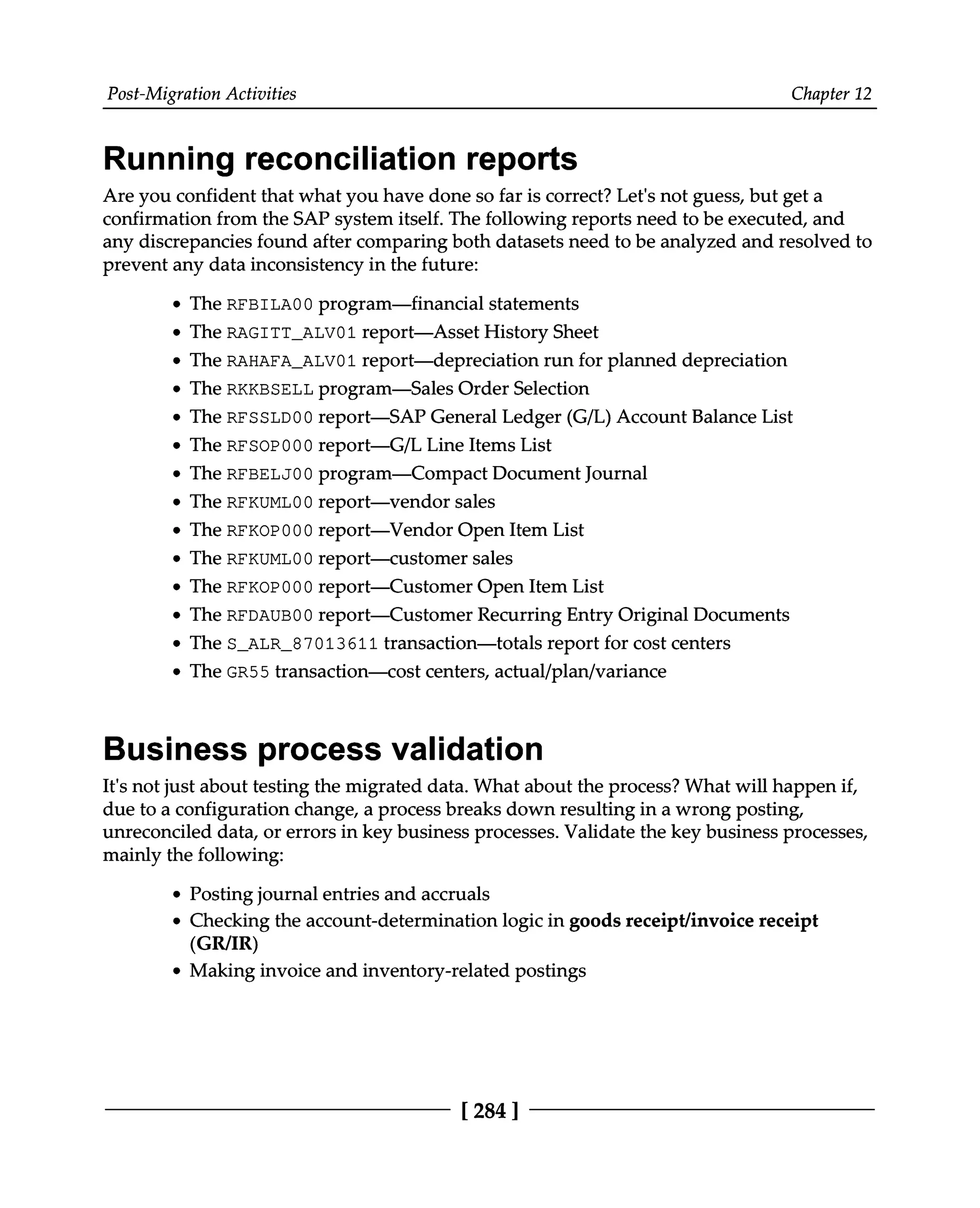 Post-Migration Activities Chapter 12
Running reconciliation reports
Are you confident that what you have done so far is correct? Let's not guess, but get a
confirmation from the SAP system itself. The following reports need to be executed, and
any discrepancies found after comparing both datasets need to be analyzed and resolved to
prevent any data inconsistency in the future:
The RFBILA00 program—financial statements
The RAGITT_ALV01 report—Asset History Sheet
The RAHAFA_ALV01 report—depreciation run for planned depreciation
The RKKBSELL program—Sales Order Selection
The RFSSLD00 report—SAP General Ledger (G/L) Account Balance List
The RFSOP000 report—G/L Line Items List
The RFBELJ00 program—Compact Document Journal
The RFKUML00 report—vendor sales
The RFKOP000 report—Vendor Open Item List
The RFKUML00 report—customer sales
The RFKOP000 report—Customer Open Item List
The RFDAUB00 report—Customer Recurring Entry Original Documents
The S_ALR_87013611 transaction—totals report for cost centers
The GR55 transaction—cost centers, actual/plan/variance
Business process validation
It's not just about testing the migrated data. What about the process? What will happen if,
due to a configuration change, a process breaks down resulting in a wrong posting,
unreconciled data, or errors in key business processes. Validate the key business processes,
mainly the following:
Posting journal entries and accruals
Checking the account-determination logic in goods receipt/invoice receipt
(GR/IR)
Making invoice and inventory-related postings
[284 ]
 