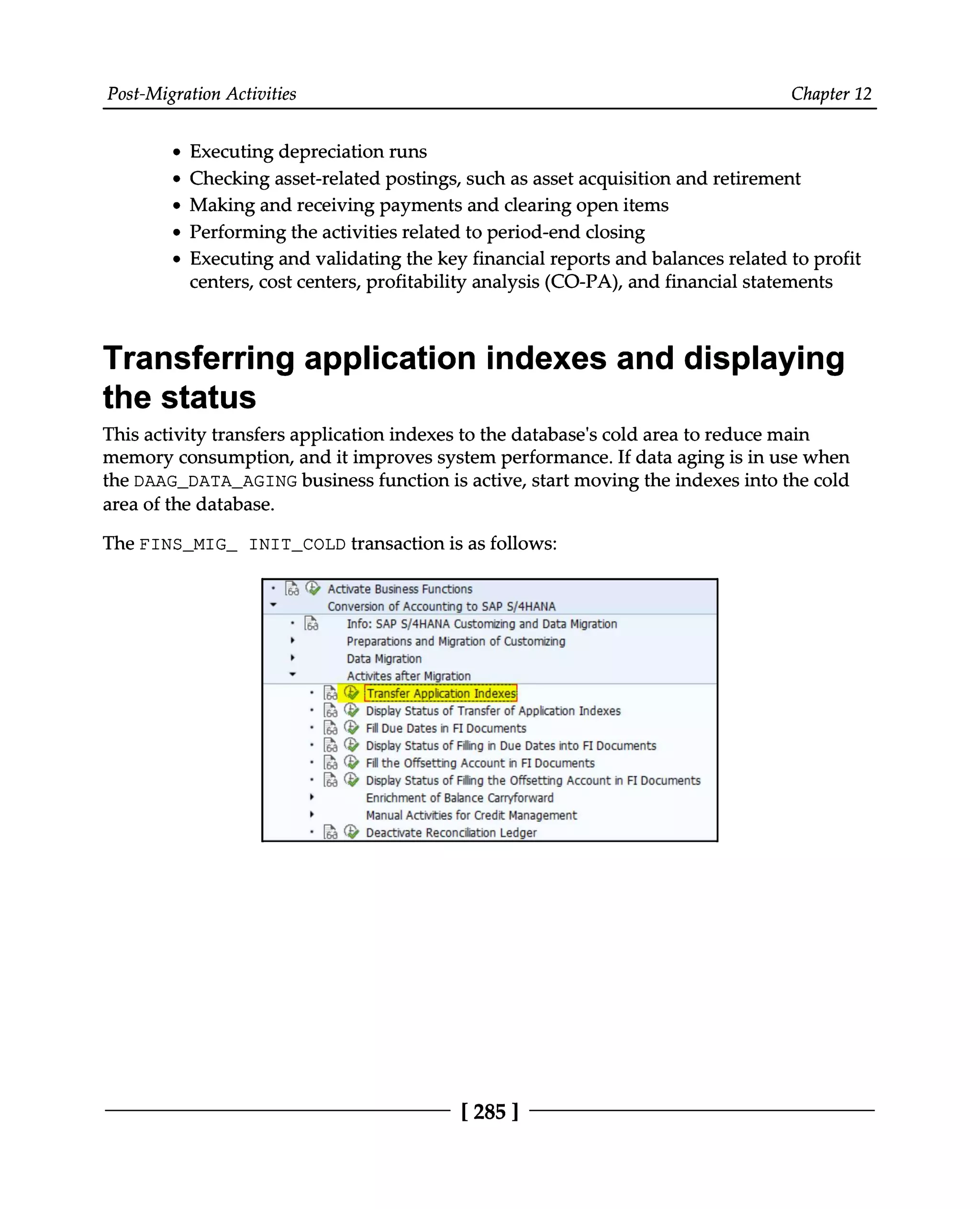 Post-Migration Activities Chapter 12
Executing depreciation runs
Making and receiving payments and clearing open items
Performing the activities related to period-end closing
Checking asset-related postings, such as asset acquisition and retirement
Executing and validating the key financial reports and balances related to profit
centers, cost centers, profitability analysis (CO-PA), and financial statements
Transferring application indexes and displaying
the status
This activity transfers application indexes to the database's cold area to reduce main
memory consumption, and it improves system performance. If data aging is in use when
the DAAG_DATA_AGING business function is active, start moving the indexes into the cold
area of the database.
The FINS_MIG_ INIT_COLD transaction is as follows:
[285 ]
 