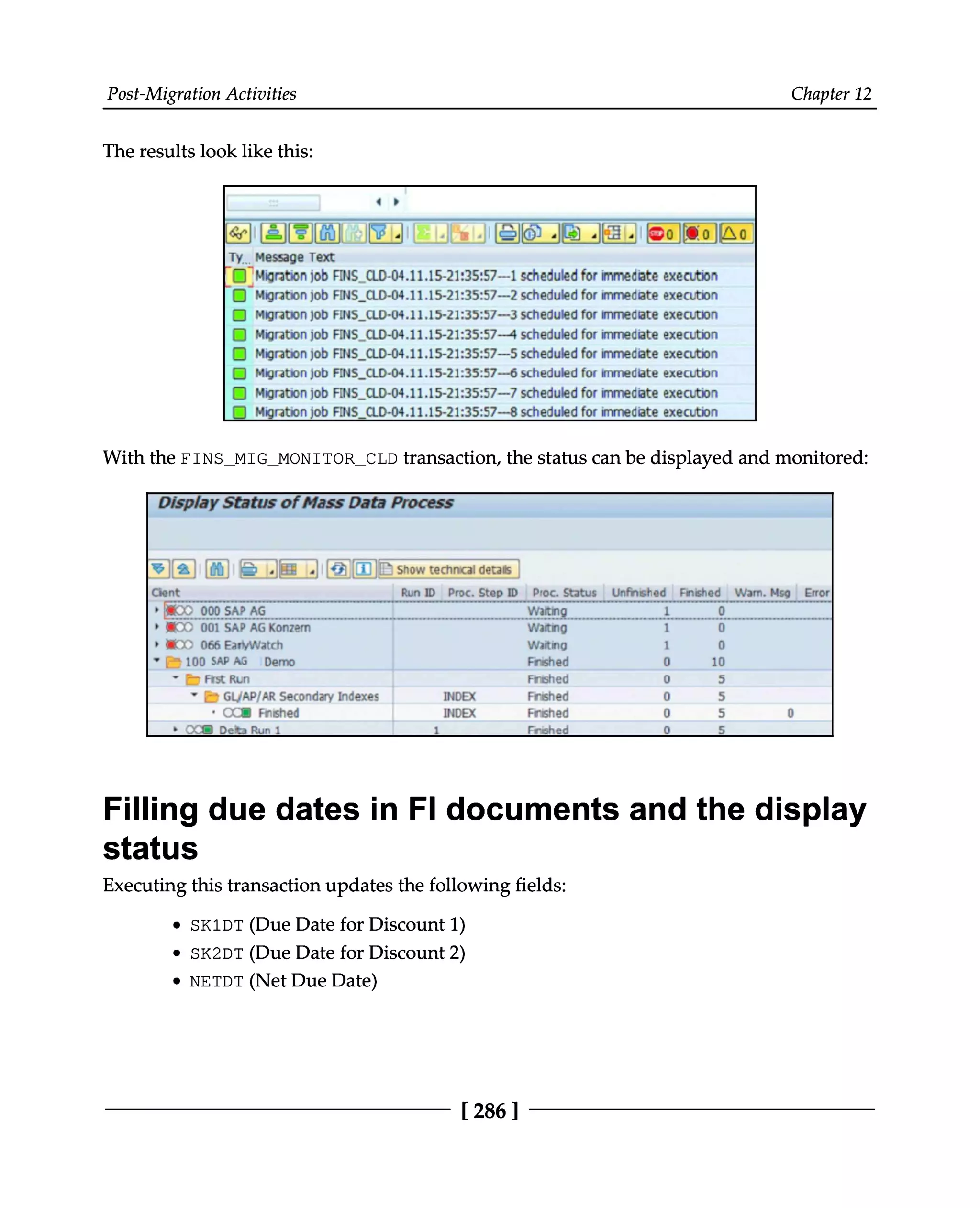 Post-Migration Activities Chapter 12
The results look like this:
With the FINS_MIG_MONITOR_CLD transaction, the status can be displayed and monitored:
Filling due dates in FI documents and the display
status
Executing this transaction updates the following fields:
SK1DT (Due Date for Discount 1)
SK2DT (Due Date for Discount 2)
NETDT (Net Due Date)
[286 ]
 