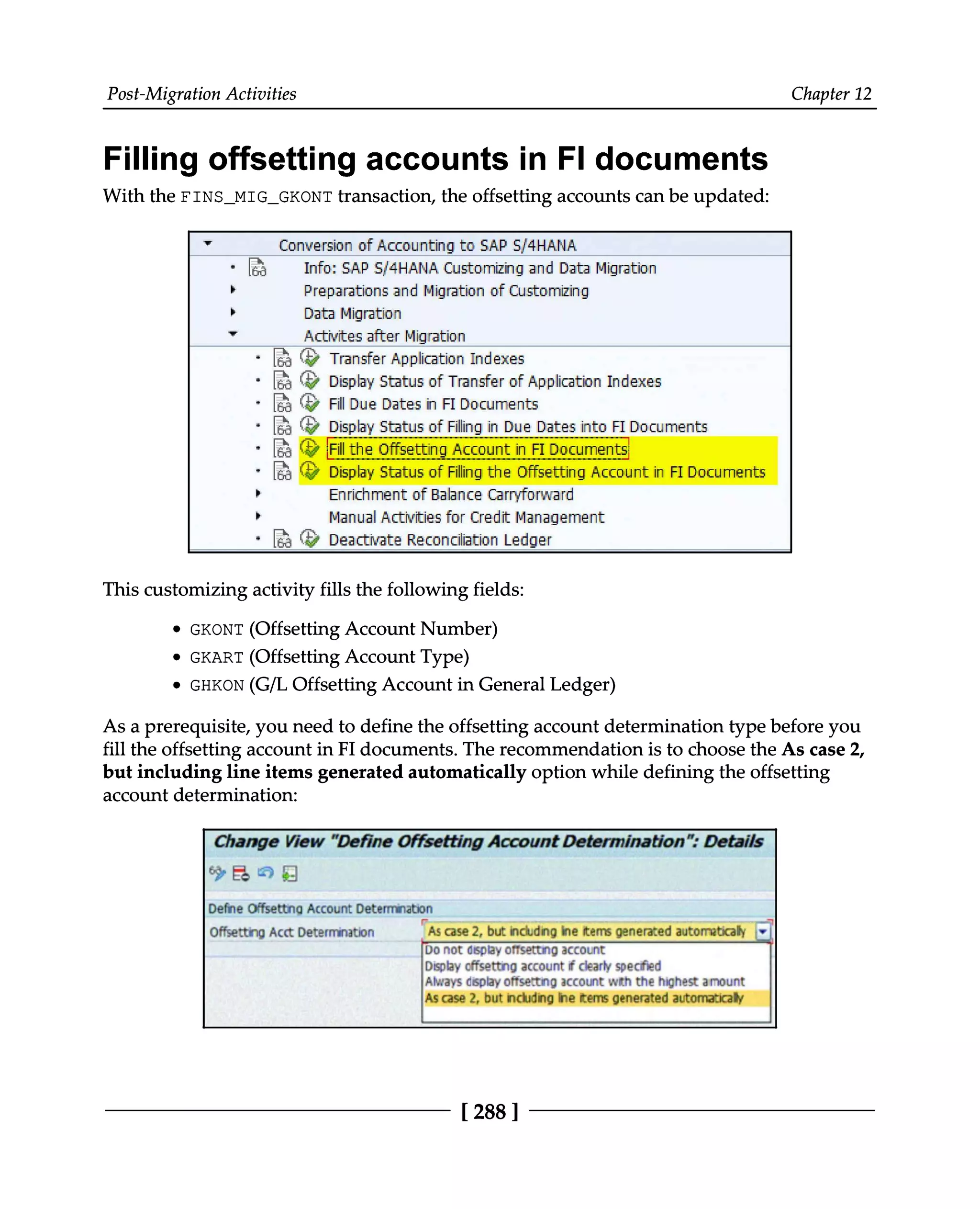 Post-Migration Activities Chapter 12
Filling offsetting accounts in FI documents
With the FINS_MIG_GKONT transaction, the offsetting accounts can be updated:
This customizing activity fills the following fields:
GKONT (Offsetting Account Number)
GKART (Offsetting Account Type)
GHKON (G/L Offsetting Account in General Ledger)
As a prerequisite, you need to define the offsetting account determination type before you
fill the offsetting account in FI documents. The recommendation is to choose the As case 2,
but including line items generated automatically option while defining the offsetting
account determination:
[288 ]
 