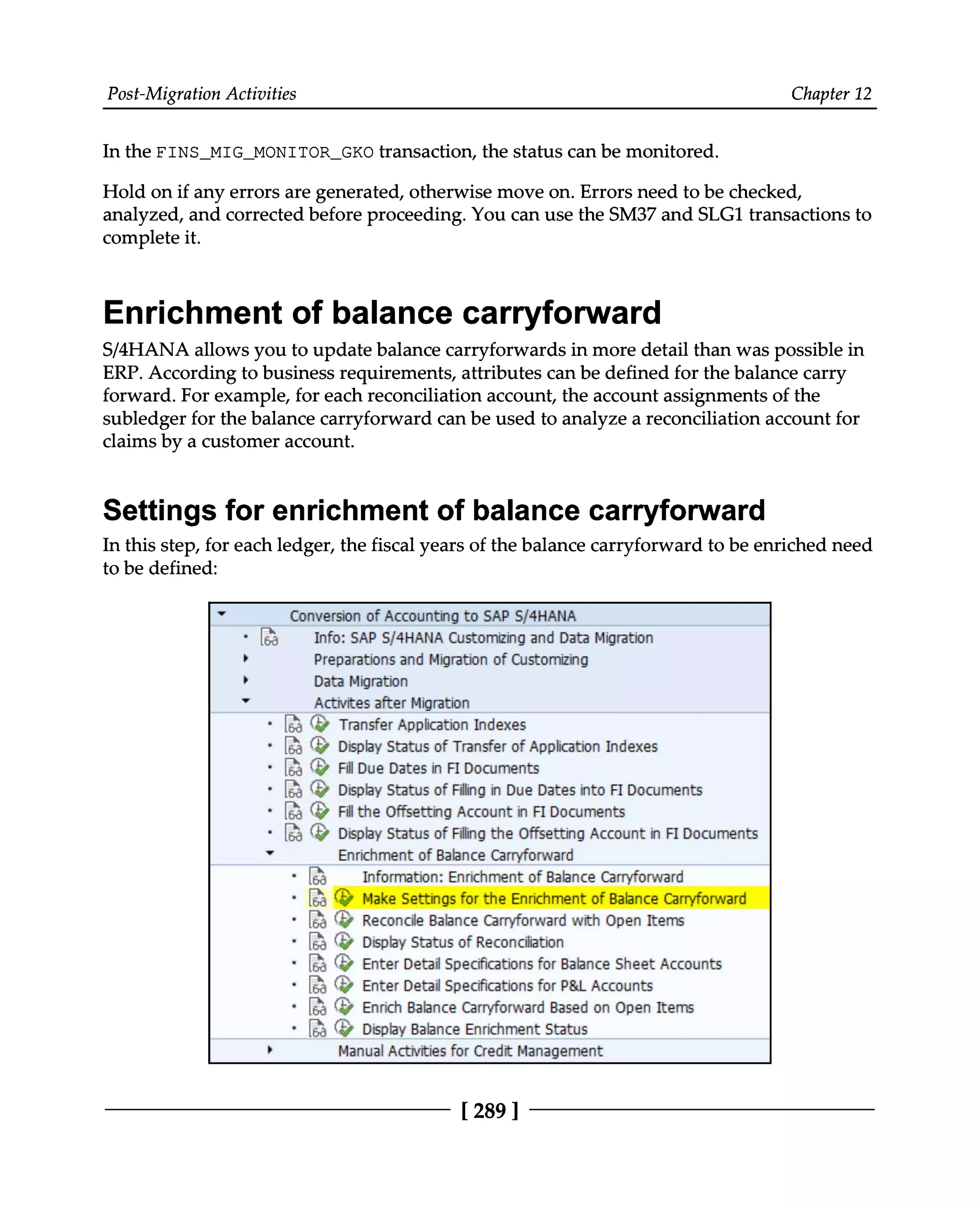 Post-Migration Activities Chapter 12
In the FINS_MIG_MONITOR_GKO transaction, the status can be monitored.
Hold on if any errors are generated, otherwise move on. Errors need to be checked,
analyzed, and corrected before proceeding. You can use the SM37 and SLG1 transactions to
complete it.
Enrichment of balance carryforward
S/4HANA allows you to update balance carryforwards in more detail than was possible in
ERP. According to business requirements, attributes can be defined for the balance carry
forward. For example, for each reconciliation account, the account assignments of the
subledger for the balance carryforward can be used to analyze a reconciliation account for
claims by a customer account.
Settings for enrichment of balance carryforward
In this step, for each ledger, the fiscal years of the balance carryforward to be enriched need
to be defined:
[ 289 ]
 