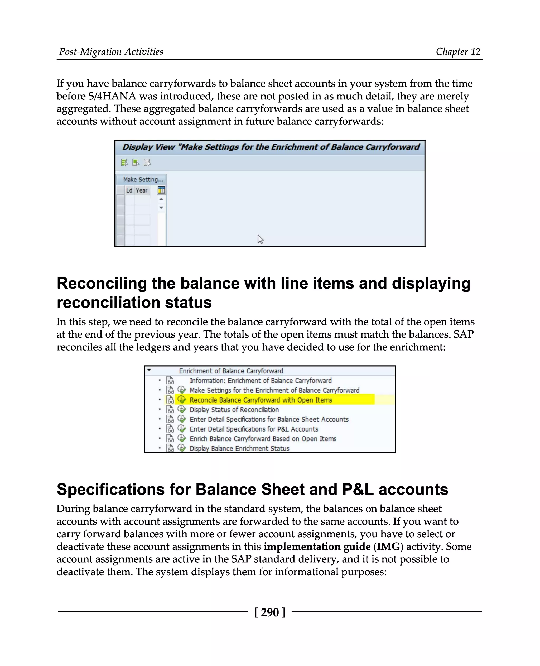 Post-Migration Activities Chapter 12
If you have balance carryforwards to balance sheet accounts in your system from the time
before S/4HANA was introduced, these are not posted in as much detail, they are merely
aggregated. These aggregated balance carryforwards are used as a value in balance sheet
accounts without account assignment in future balance carryforwards:
Reconciling the balance with line items and displaying
reconciliation status
In this step, we need to reconcile the balance carryforward with the total of the open items
at the end of the previous year. The totals of the open items must match the balances. SAP
reconciles all the ledgers and years that you have decided to use for the enrichment:
Specifications for Balance Sheet and P&L accounts
During balance carryforward in the standard system, the balances on balance sheet
accounts with account assignments are forwarded to the same accounts. If you want to
carry forward balances with more or fewer account assignments, you have to select or
deactivate these account assignments in this implementation guide (IMG) activity. Some
account assignments are active in the SAP standard delivery, and it is not possible to
deactivate them. The system displays them for informational purposes:
[290 ]
 