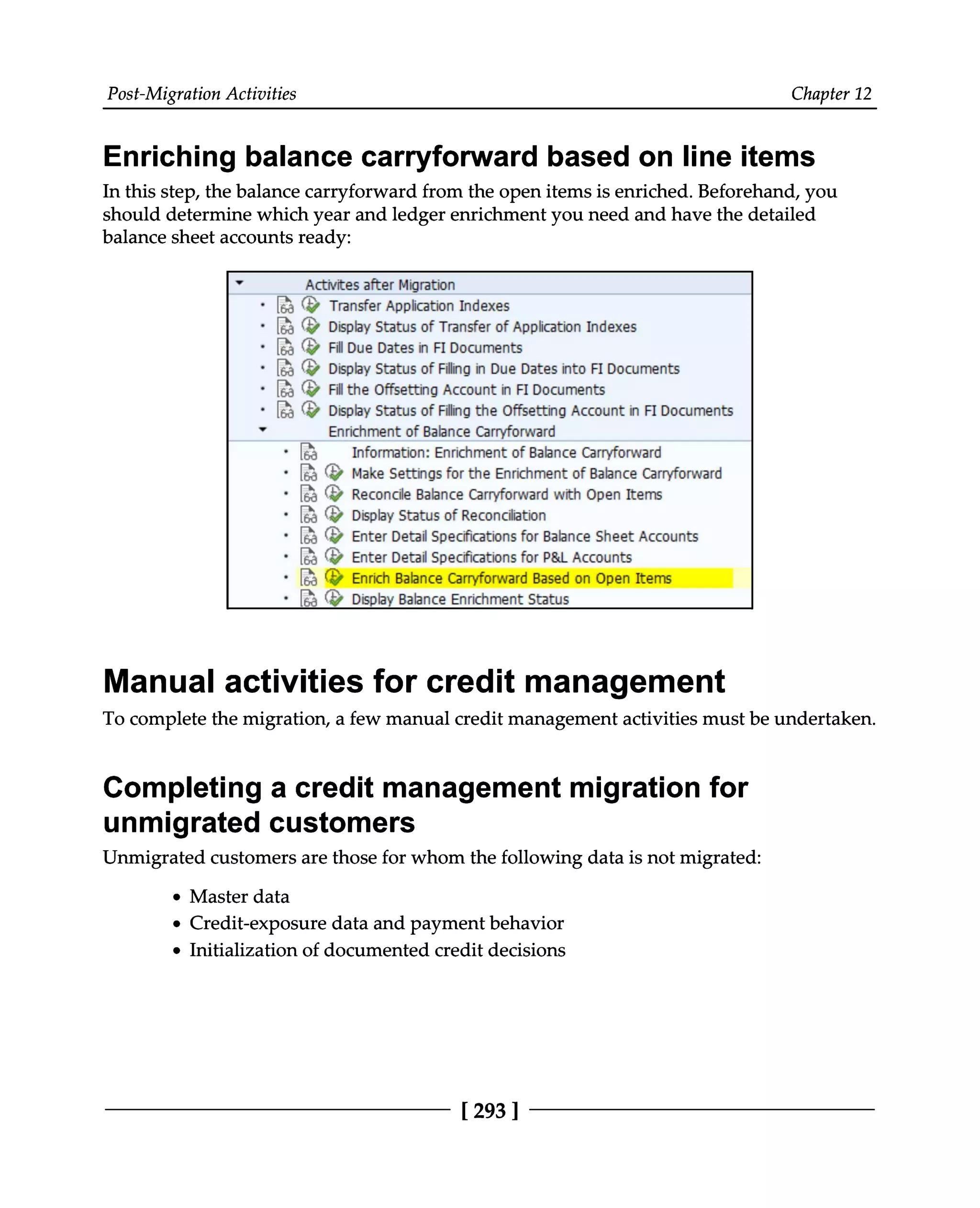 Post-Migration Activities Chapter 12
Enriching balance carryforward based on line items
In this step, the balance carryforward from the open items is enriched. Beforehand, you
should determine which year and ledger enrichment you need and have the detailed
balance sheet accounts ready:
Manual activities for credit management
To complete the migration, a few manual credit management activities must be undertaken.
Completing a credit management migration for
unmigrated customers
Unmigrated customers are those for whom the following data is not migrated:
Master data
Credit-exposure data and payment behavior
Initialization of documented credit decisions
[293 ]
 
