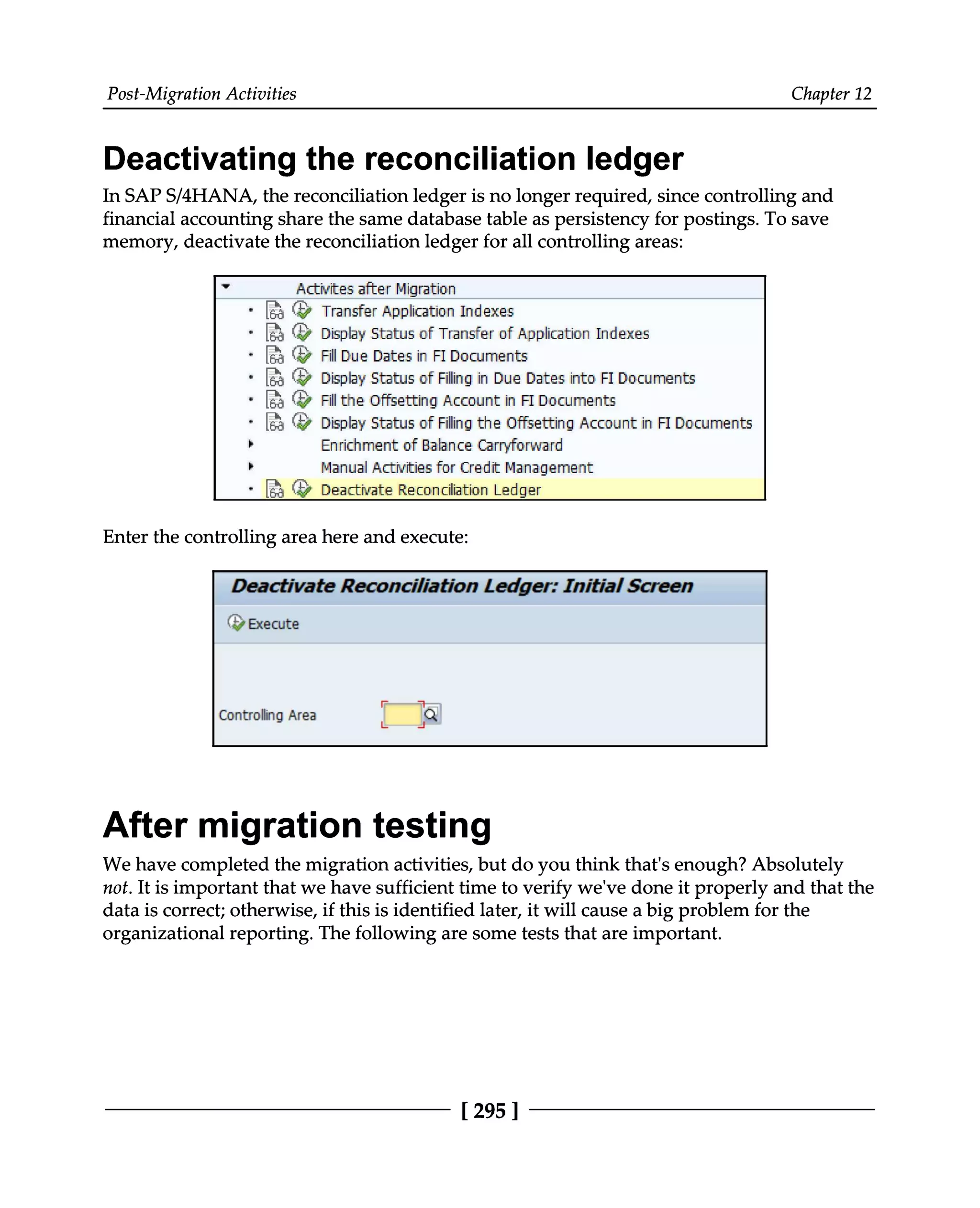 Post-Migration Activities Chapter 12
Deactivating the reconciliation ledger
In SAPS/4HANA, the reconciliation ledger is no longer required, since controlling and
financial accounting share the same database table as persistency for postings. To save
memory, deactivate the reconciliation ledger for all controlling areas:
Enter the controlling area here and execute:
After migration testing
We have completed the migration activities, but do you think that's enough? Absolutely
not. It is important that we have sufficient time to verify we've done it properly and that the
data is correct; otherwise, if this is identified later, it will cause a big problem for the
organizational reporting. The following are some tests that are important.
[295 ]
 