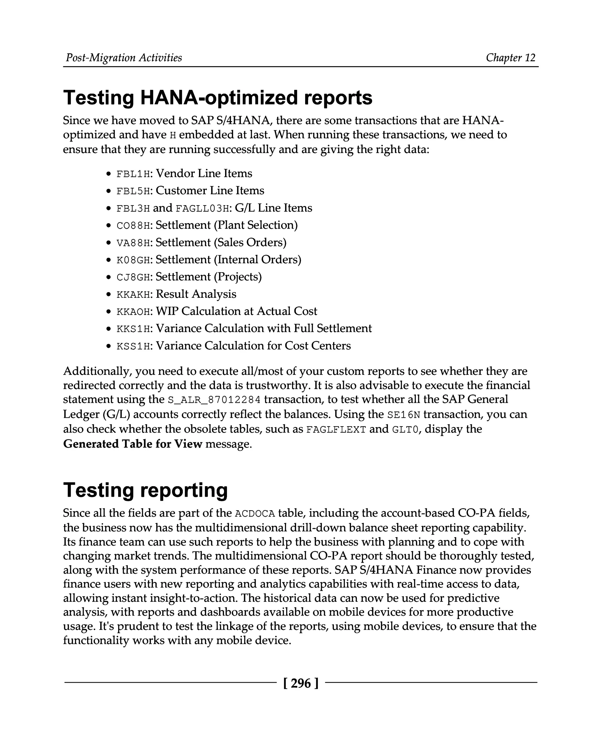 Post-Migration Activities Chapter 12
Testing HANA-optimized reports
Since we have moved to SAPS/4HANA, there are some transactions that are HANA
optimized and have H embedded at last. When running these transactions, we need to
ensure that they are running successfully and are giving the right data:
FBL1H: Vendor Line Items
FBL5H: Customer Line Items
FBL3H and FAGLL03H: G/L Line Items
CO88H: Settlement (Plant Selection)
VA88H: Settlement (Sales Orders)
K08GH: Settlement (Internal Orders)
CJ8GH: Settlement (Projects)
KKAKH: Result Analysis
KKAOH: WIP Calculation at Actual Cost
KKS1H: Variance Calculation with Full Settlement
KSS1H: Variance Calculation for Cost Centers
Additionally, you need to execute all/most of your custom reports to see whether they are
redirected correctly and the data is trustworthy. It is also advisable to execute the financial
statement using the S_ALR_87012284 transaction, to test whether all the SAP General
Ledger (G/L) accounts correctly reflect the balances. Using the SE16N transaction, you can
also check whether the obsolete tables, such as FAGLFLEXT and GLT0, display the
Generated Table for View message.
Testing reporting
Since all the fields are part of the ACDOCA table, including the account-based CO-PA fields,
the business now has the multidimensional drill-down balance sheet reporting capability.
Its finance team can use such reports to help the business with planning and to cope with
changing market trends. The multidimensional CO-PA report should be thoroughly tested,
along with the system performance of these reports. SAPS/4HANA Finance now provides
finance users with new reporting and analytics capabilities with real-time access to data,
allowing instant insight-to-action. The historical data can now be used for predictive
analysis, with reports and dashboards available on mobile devices for more productive
usage. It's prudent to test the linkage of the reports, using mobile devices, to ensure that the
functionality works with any mobile device.
[296 ]
 