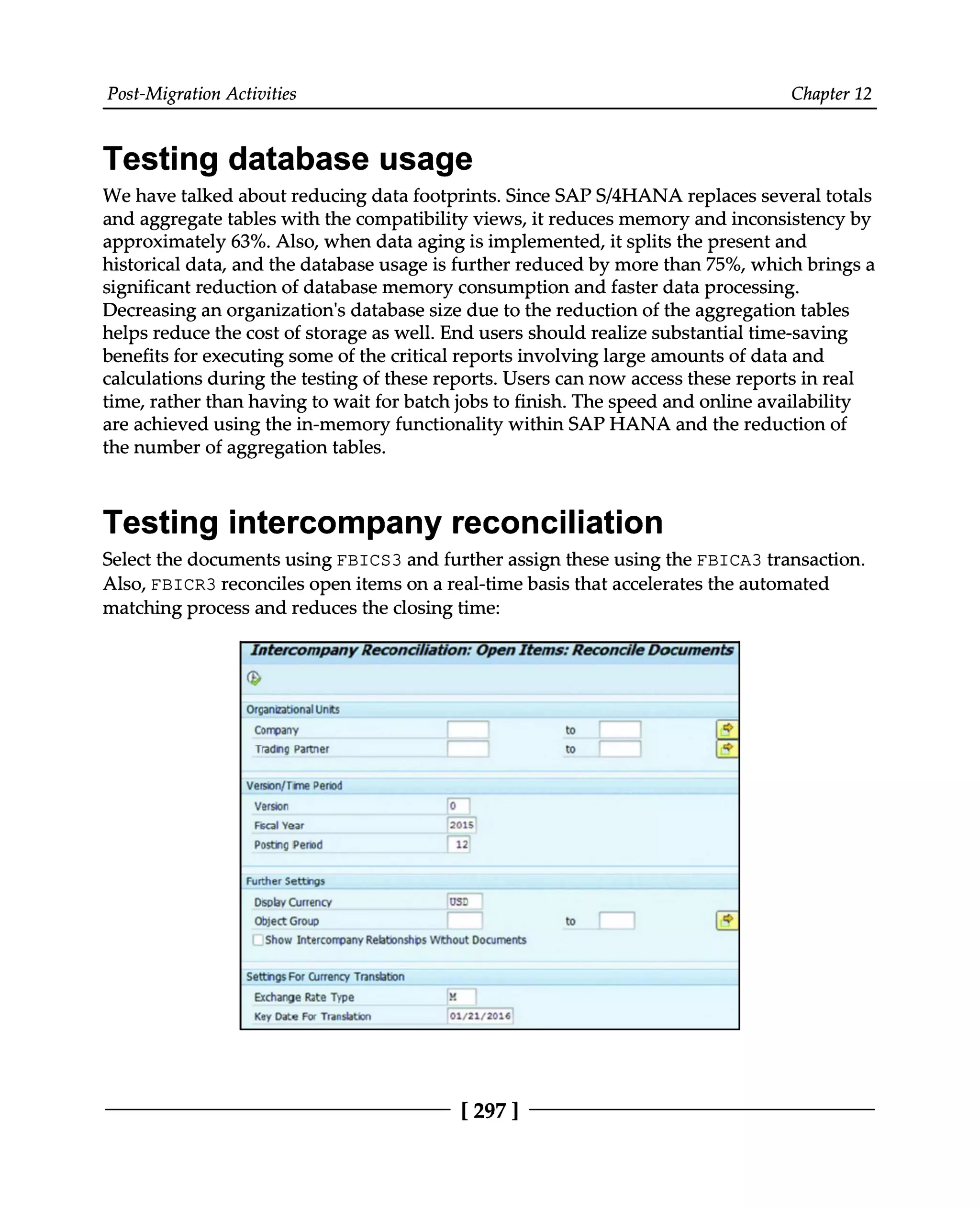 Post-Migration Activities Chapter 12
Testing database usage
We have talked about reducing data footprints. Since SAPS/4HANA replaces several totals
and aggregate tables with the compatibility views, it reduces memory and inconsistency by
approximately 63%. Also, when data aging is implemented, it splits the present and
historical data, and the database usage is further reduced by more than 75%, which brings a
significant reduction of database memory consumption and faster data processing.
Decreasing an organization's database size due to the reduction of the aggregation tables
helps reduce the cost of storage as well. End users should realize substantial time-saving
benefits for executing some of the critical reports involving large amounts of data and
calculations during the testing of these reports. Users can now access these reports in real
time, rather than having to wait for batch jobs to finish. The speed and online availability
are achieved using the in-memory functionality within SAP HANA and the reduction of
the number of aggregation tables.
Testing intercompany reconciliation
Select the documents using FBICS3 and further assign these using the FBICA3 transaction.
Also, FBICR3 reconciles open items on a real-time basis that accelerates the automated
matching process and reduces the closing time:
[297 ]
 