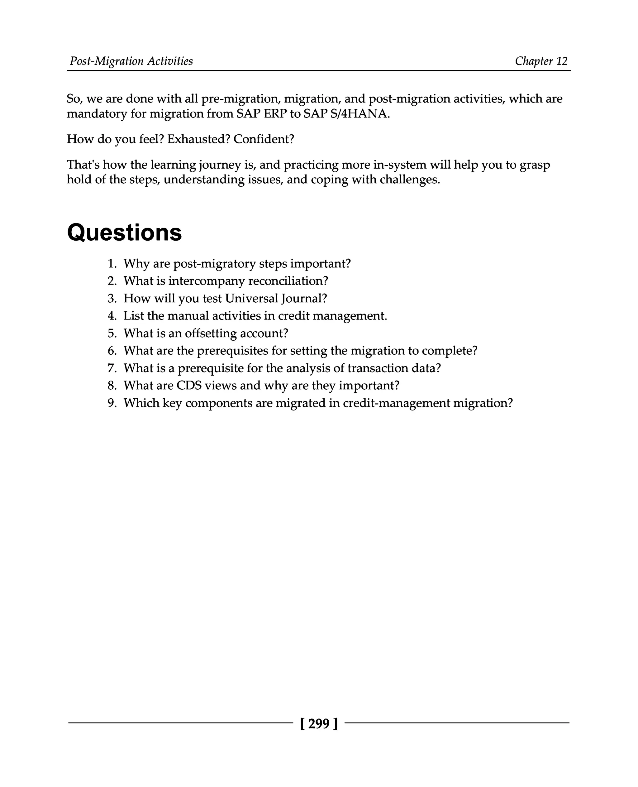 Post-Migration Activities Chapter 12
So, we are done with all pre-migration, migration, and post-migration activities, which are
mandatory for migration from SAP ERP to SAPS/4HANA.
How do you feel? Exhausted? Confident?
That's how the learning journey is, and practicing more in-system will help you to grasp
hold of the steps, understanding issues, and coping with challenges.
Questions
1. Why are post-migratory steps important?
2. What is intercompany reconciliation?
3. How will you test Universal Journal?
4. List the manual activities in credit management.
5. What is an offsetting account?
6. What are the prerequisites for setting the migration to complete?
7. What is a prerequisite for the analysis of transaction data?
8. What are CDS views and why are they important?
9. Which key components are migrated in credit-management migration?
[299 ]
 
