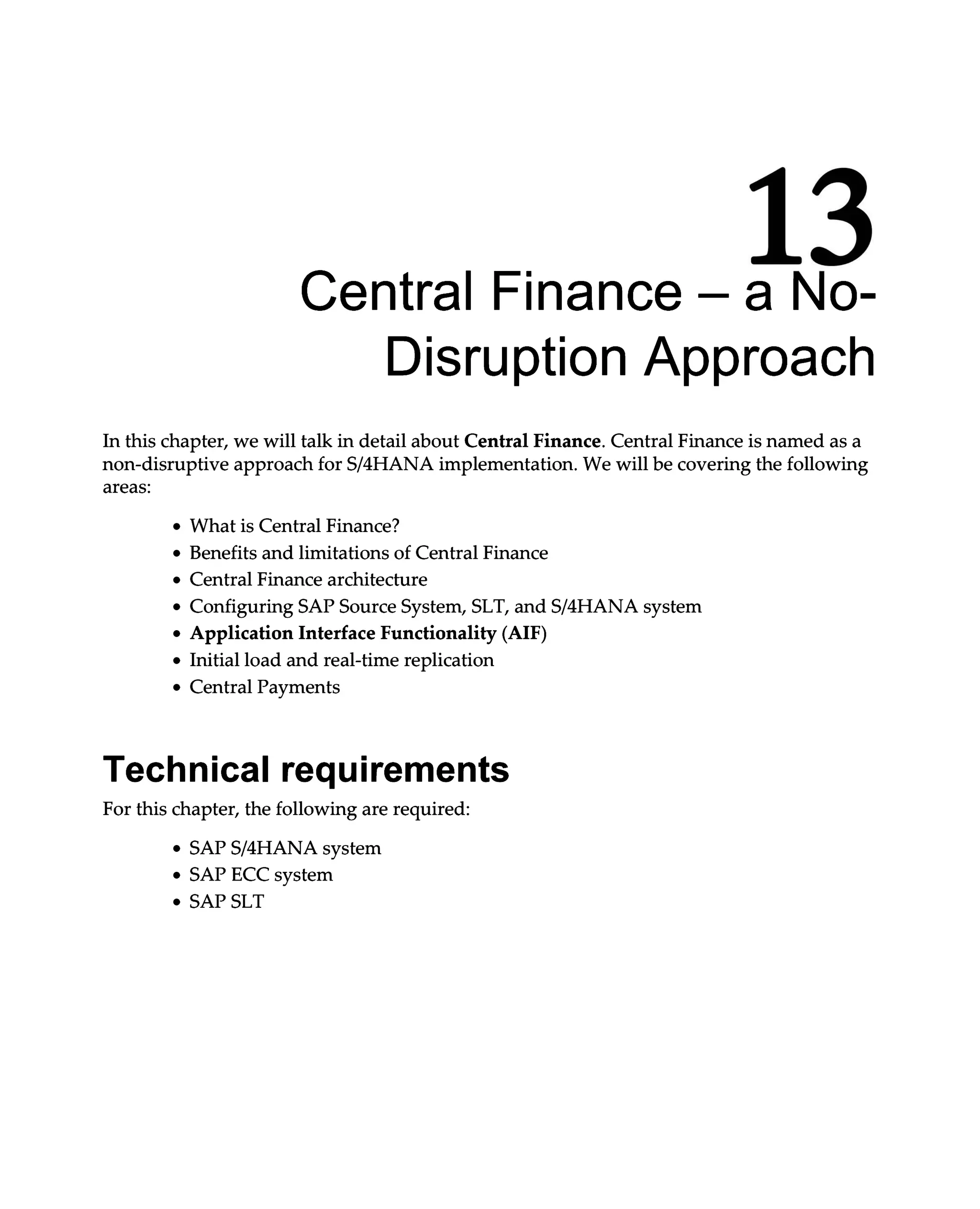 13
Central Finance – a No
Disruption Approach
In this chapter, we will talk in detail about Central Finance. Central Finance is named as a
non-disruptive approach for S/4HANA implementation. We will be covering the following
areas:
What is Central Finance?
Benefits and limitations of Central Finance
Central Finance architecture
Configuring SAP Source System, SLT, and S/4HANA system
Application Interface Functionality (AIF)
Initial load and real-time replication
Central Payments
Technical requirements
For this chapter, the following are required:
SAPS/4HANA system
SAP ECC system
SAP SLT
 