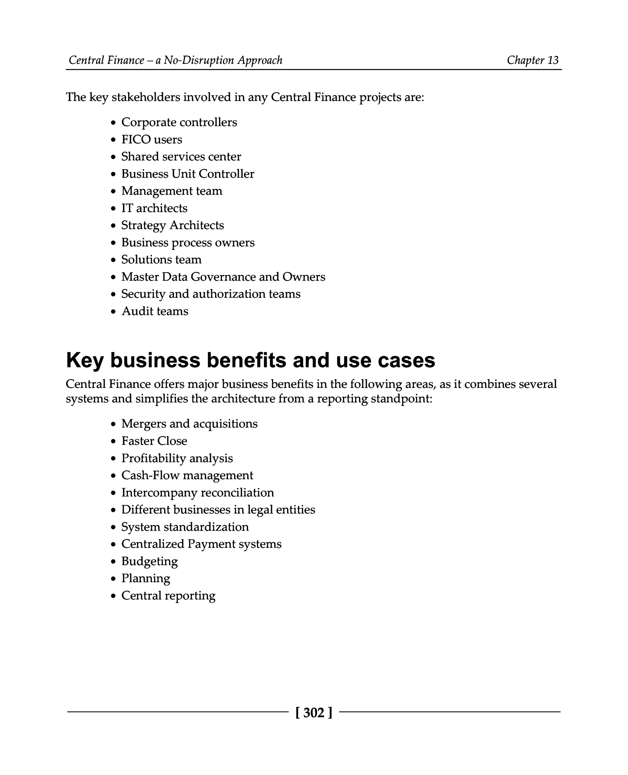 Central Finance – a No-Disruption Approach Chapter 13
The key stakeholders involved in any Central Finance projects are:
Corporate controllers
FICO users
Shared services center
Business Unit Controller
Management team
IT architects
Strategy Architects
Business process owners
Solutions team
Master Data Governance and Owners
Security and authorization teams
Audit teams
Key business benefits and use cases
Central Finance offers major business benefits in the following areas, as it combines several
systems and simplifies the architecture from a reporting standpoint:
Mergers and acquisitions
Faster Close
Profitability analysis
Cash-Flow management
Intercompany reconciliation
Different businesses in legal entities
System standardization
Centralized Payment systems
Budgeting
Planning
Central reporting
[302 ]
 