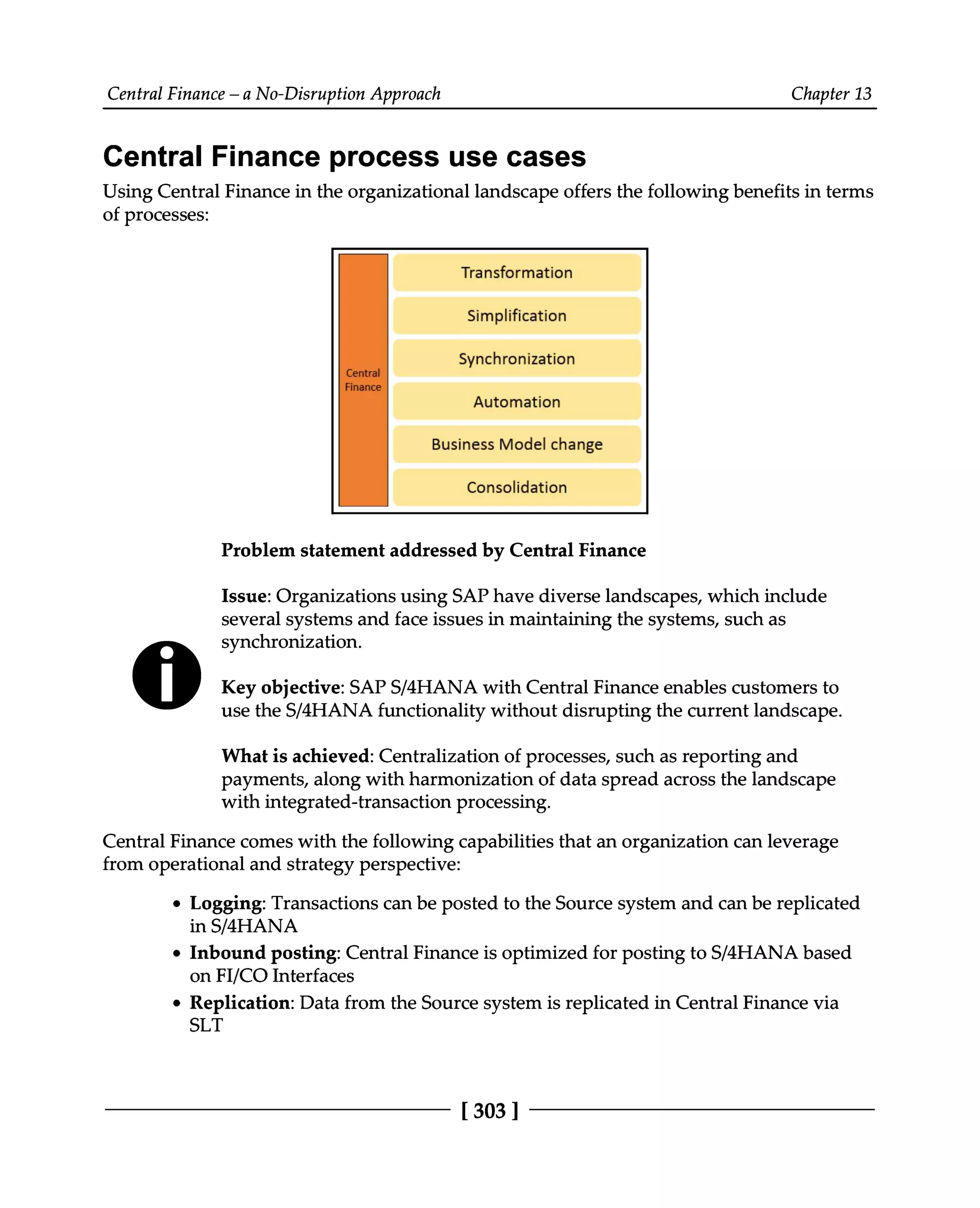 Central Finance – a No-Disruption Approach Chapter 13
Central Finance process use cases
Using Central Finance in the organizational landscape offers the following benefits in terms
of processes:
Problem statement addressed by Central Finance
Issue: Organizations using SAP have diverse landscapes, which include
several systems and face issues in maintaining the systems, such as
synchronization.
Key objective: SAPS/4HANA with Central Finance enables customers to
use the S/4HANA functionality without disrupting the current landscape.
What is achieved: Centralization of processes, such as reporting and
payments, along with harmonization of data spread across the landscape
with integrated-transaction processing.
Central Finance comes with the following capabilities that an organization can leverage
from operational and strategy perspective:
Logging: Transactions can be posted to the Source system and can be replicated
in S/4HANA
Inbound posting: Central Finance is optimized for posting to S/4HANA based
on FI/CO Interfaces
Replication: Data from the Source system is replicated in Central Finance via
SLT
[303 ]
 