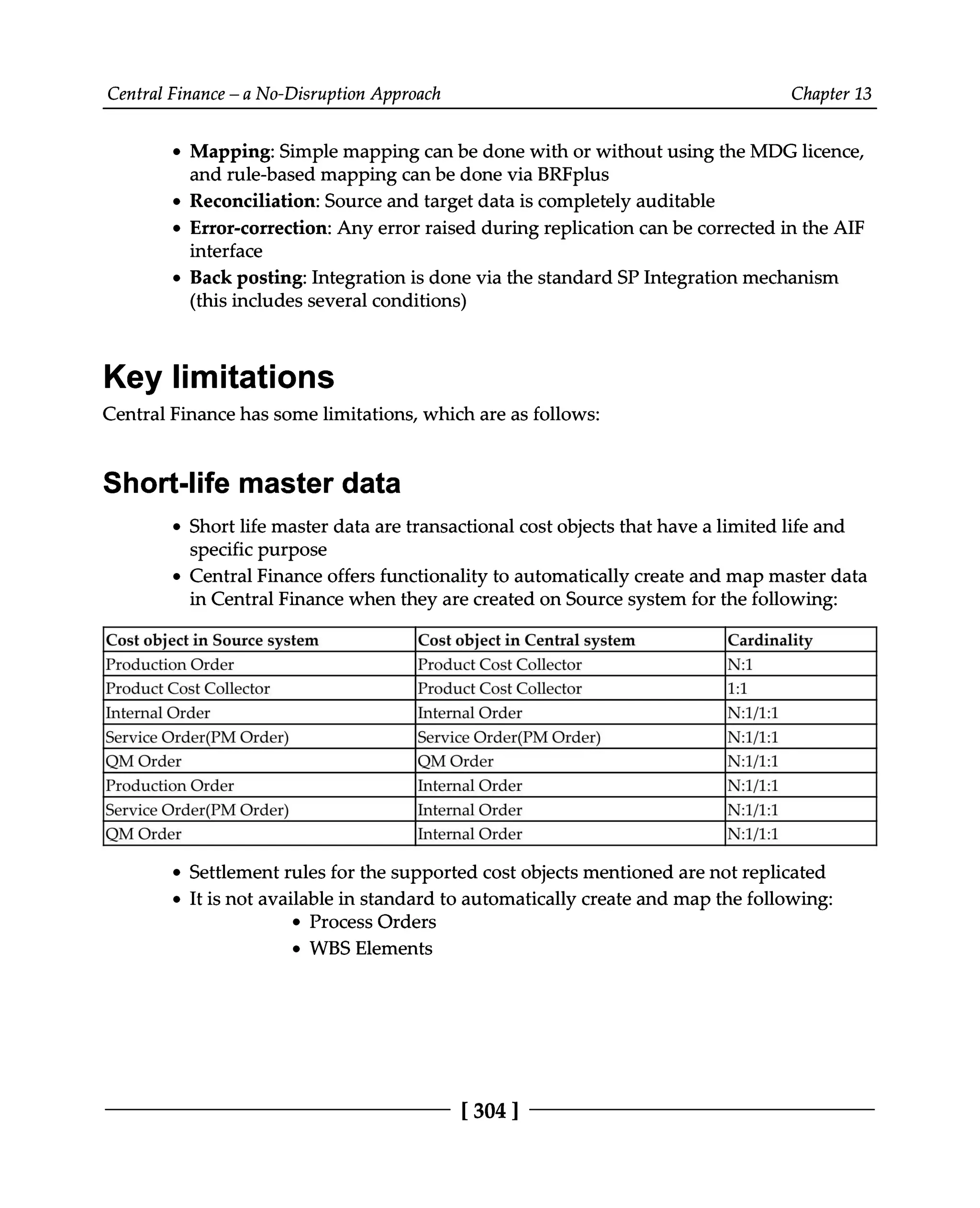 Central Finance – a No-Disruption Approach Chapter 13
Mapping: Simple mapping can be done with or without using the MDG licence,
and rule-based mapping can be done via BRFplus
Reconciliation: Source and target data is completely auditable
Error-correction: Any error raised during replication can be corrected in the AIF
interface
Back posting: Integration is done via the standard SP Integration mechanism
(this includes several conditions)
Key limitations
Central Finance has some limitations, which are as follows:
Short-life master data
Short life master data are transactional cost objects that have a limited life and
specific purpose
Central Finance offers functionality to automatically create and map master data
in Central Finance when they are created on Source system for the following:
Cost object in Source system Cost object in Central system Cardinality
Production Order Product Cost Collector N:1
Product Cost Collector Product Cost Collector 1:1
Internal Order Internal Order N:1/1:1
Service Order(PM Order) Service Order(PM Order) N:1/1:1
QM Order QM Order N:1/1:1
Production Order Internal Order N:1/1:1
Service Order(PM Order) Internal Order N:1/1:1
QM Order Internal Order N:1/1:1
Settlement rules for the supported cost objects mentioned are not replicated
It is not available in standard to automatically create and map the following:
Process Orders
WBS Elements
[304 ]
 