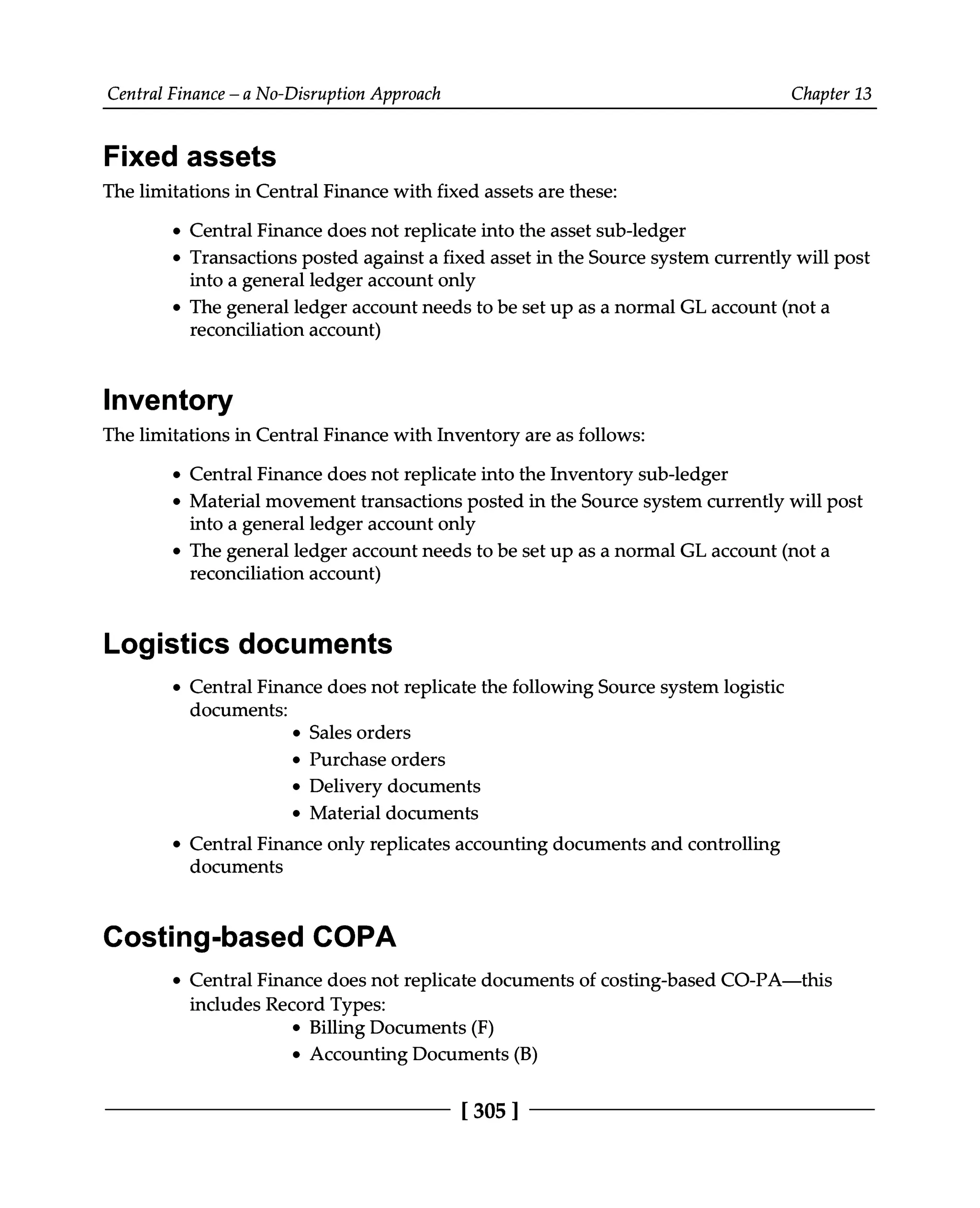 Central Finance – a No-Disruption Approach Chapter 13
Fixed assets
The limitations in Central Finance with fixed assets are these:
Central Finance does not replicate into the asset sub-ledger
Transactions posted against a fixed asset in the Source system currently will post
into a general ledger account only
The general ledger account needs to be set up as a normal GL account (not a
reconciliation account)
Inventory
The limitations in Central Finance with Inventory are as follows:
Central Finance does not replicate into the Inventory sub-ledger
Material movement transactions posted in the Source system currently will post
into a general ledger account only
The general ledger account needs to be set up as a normal GL account (not a
reconciliation account)
Logistics documents
Central Finance does not replicate the following Source system logistic
documents:
Sales orders
Purchase orders
Delivery documents
Material documents
Central Finance only replicates accounting documents and controlling
documents
Costing-based COPA
Central Finance does not replicate documents of costing-based CO-PA—this
includes Record Types:
Billing Documents (F)
Accounting Documents (B)
[305 ]
 
