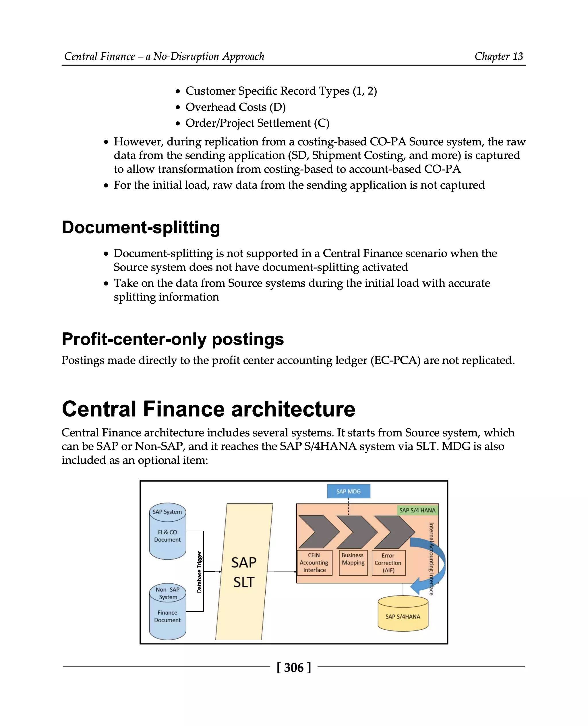 Central Finance – a No-Disruption Approach Chapter 13
Customer Specific Record Types (1,2)
Overhead Costs (D)
Order/Project Settlement (C)
However, during replication from a costing-based CO-PA Source system, the raw
data from the sending application (SD, Shipment Costing, and more) is captured
to allow transformation from costing-based to account-based CO-PA
For the initial load, raw data from the sending application is not captured
Document-splitting
Document-splitting is not supported in a Central Finance scenario when the
Source system does not have document-splitting activated
Take on the data from Source systems during the initial load with accurate
splitting information
Profit-center-only postings
Postings made directly to the profit center accounting ledger (EC-PCA) are not replicated.
Central Finance architecture
Central Finance architecture includes several systems. It starts from Source system, which
can be SAP or Non-SAP, and it reaches the SAPS/4HANA system via SLT. MDG is also
included as an optional item:
[306 ]
 