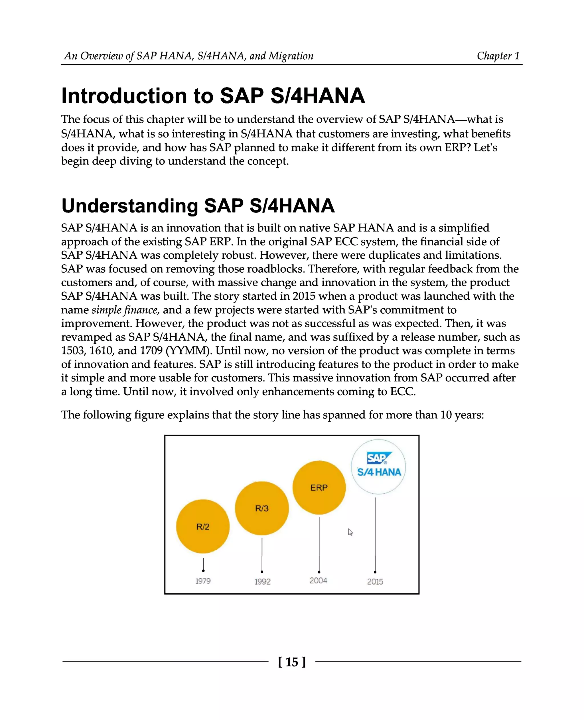 An Overview of SAP HANA, S/4HANA, and Migration Chapter 1
Introduction to SAP S/4HANA
The focus of this chapter will be to understand the overview of SAPS/4HANA—what is
S/4HANA, what is so interesting in S/4HANA that customers are investing, what benefits
does it provide, and how has SAP planned to make it different from its own ERP? Let's
begin deep diving to understand the concept.
Understanding SAP S/4HANA
SAPS/4HANA is an innovation that is built on native SAP HANA and is a simplified
approach of the existing SAP ERP. In the original SAP ECC system, the financial side of
SAPS/4HANA was completely robust. However, there were duplicates and limitations.
SAP was focused on removing those roadblocks. Therefore, with regular feedback from the
customers and, of course, with massive change and innovation in the system, the product
SAPS/4HANA was built. The story started in 2015 when a product was launched with the
name simple finance, and a few projects were started with SAP's commitment to
improvement. However, the product was not as successful as was expected. Then, it was
revamped as SAPS/4HANA, the final name, and was suffixed by a release number, such as
1503, 1610, and 1709 (YYMM). Until now, no version of the product was complete in terms
of innovation and features. SAP is still introducing features to the product in order to make
it simple and more usable for customers. This massive innovation from SAP occurred after
a long time. Until now, it involved only enhancements coming to ECC.
The following figure explains that the story line has spanned for more than 10 years:
[15]
 