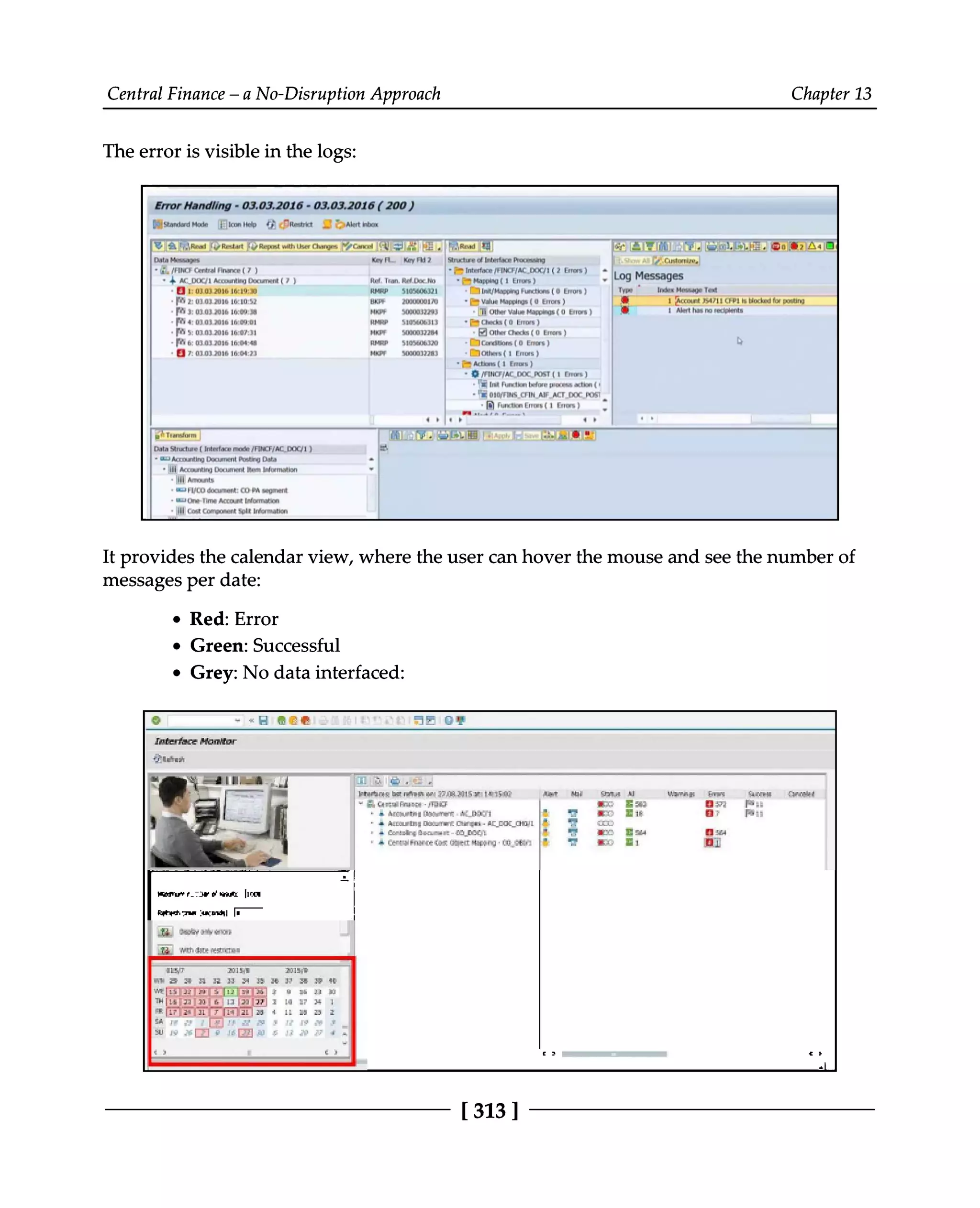Central Finance – a No-Disruption Approach Chapter 13
The error is visible in the logs:
It provides the calendar view, where the user can hover the mouse and see the number of
messages per date:
Red: Error
Green: Successful
Grey: No data interfaced:
[313 ]
 