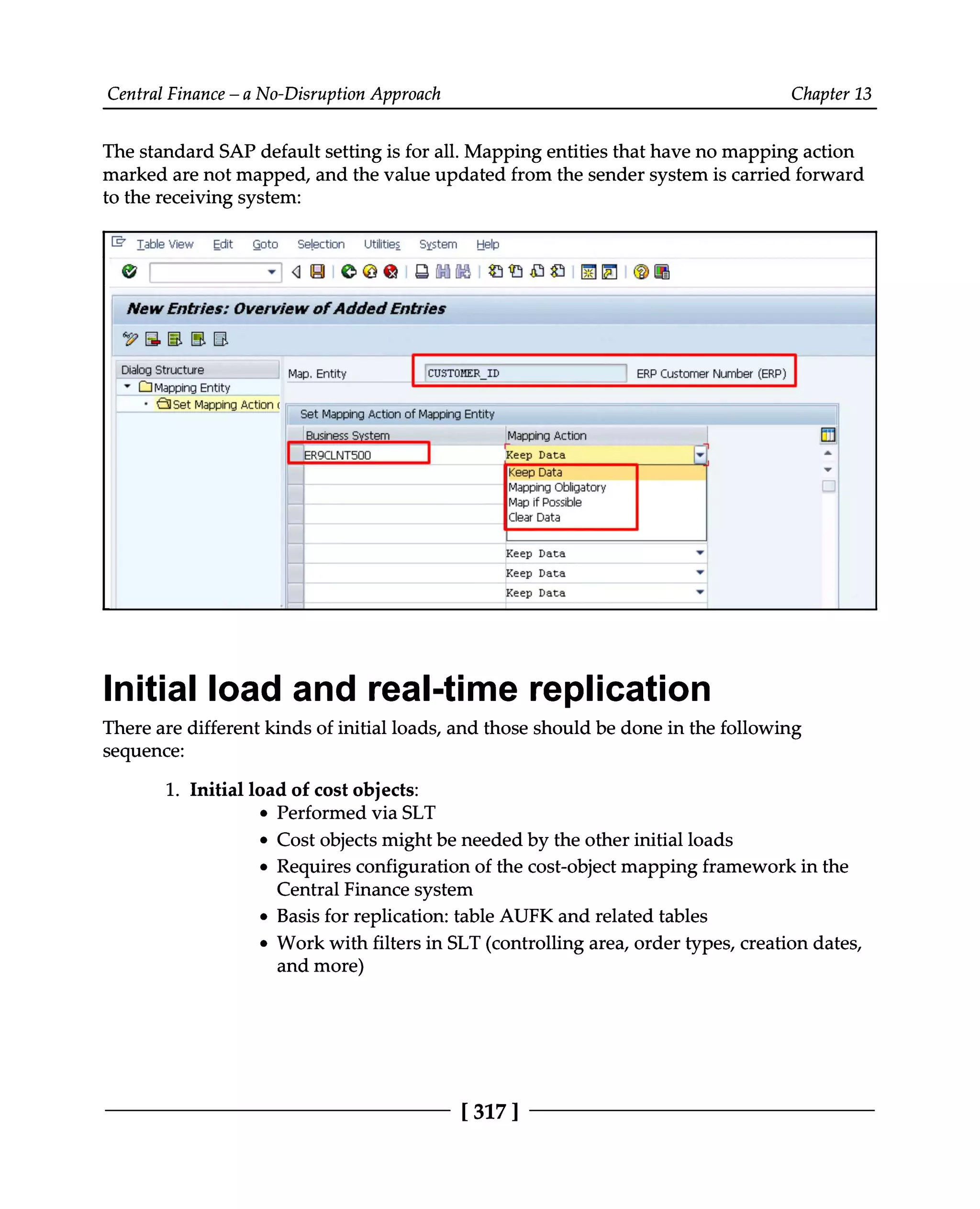Central Finance – a No-Disruption Approach Chapter 13
The standard SAP default setting is for all. Mapping entities that have no mapping action
marked are not mapped, and the value updated from the sender system is carried forward
to the receiving system:
Initial load and real-time replication
There are different kinds of initial loads, and those should be done in the following
sequence:
1. Initial load of cost objects:
Performed via SLT
Cost objects might be needed by the other initial loads
Requires configuration of the cost-object mapping framework in the
Central Finance system
Basis for replication: table AUFK and related tables
Work with filters in SLT (controlling area, order types, creation dates,
and more)
[317]
 