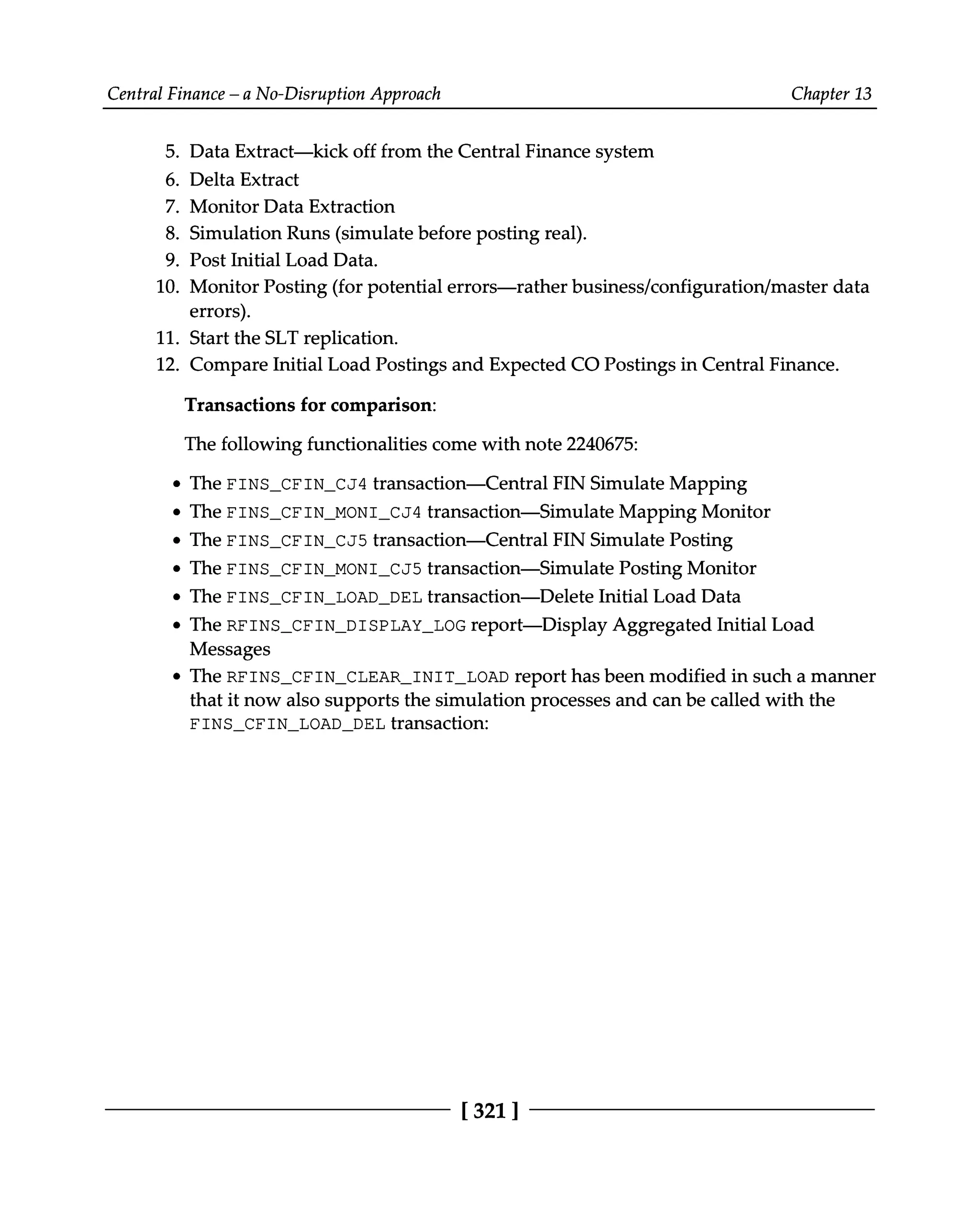 Central Finance – a No-Disruption Approach Chapter 13
5.
6.
7.
8.
9.
10.
11.
12.
Data Extract—kick off from the Central Finance system
Delta Extract
Monitor Data Extraction
Simulation Runs (simulate before posting real).
Post Initial Load Data.
Monitor Posting (for potential errors—rather business/configuration/master data
errors).
Start the SLT replication.
Compare Initial Load Postings and Expected CO Postings in Central Finance.
Transactions for comparison:
The following functionalities come with note 2240675:
The FINS_CFIN_CJ4 transaction—Central FIN Simulate Mapping
The FINS_CFIN_MONI_CJ4 transaction—Simulate Mapping Monitor
The FINS_CFIN_CJ5 transaction—Central FIN Simulate Posting
The FINS_CFIN_MONI_CJ5 transaction—Simulate Posting Monitor
The FINS_CFIN_LOAD_DEL transaction—Delete Initial Load Data
The RFINS_CFIN_DISPLAY_LOG report—Display Aggregated Initial Load
Messages
The RFINS_CFIN_CLEAR_INIT_LOAD report has been modified in such a manner
that it now also supports the simulation processes and can be called with the
FINS_CFIN_LOAD_DEL transaction:
[321 ]
 