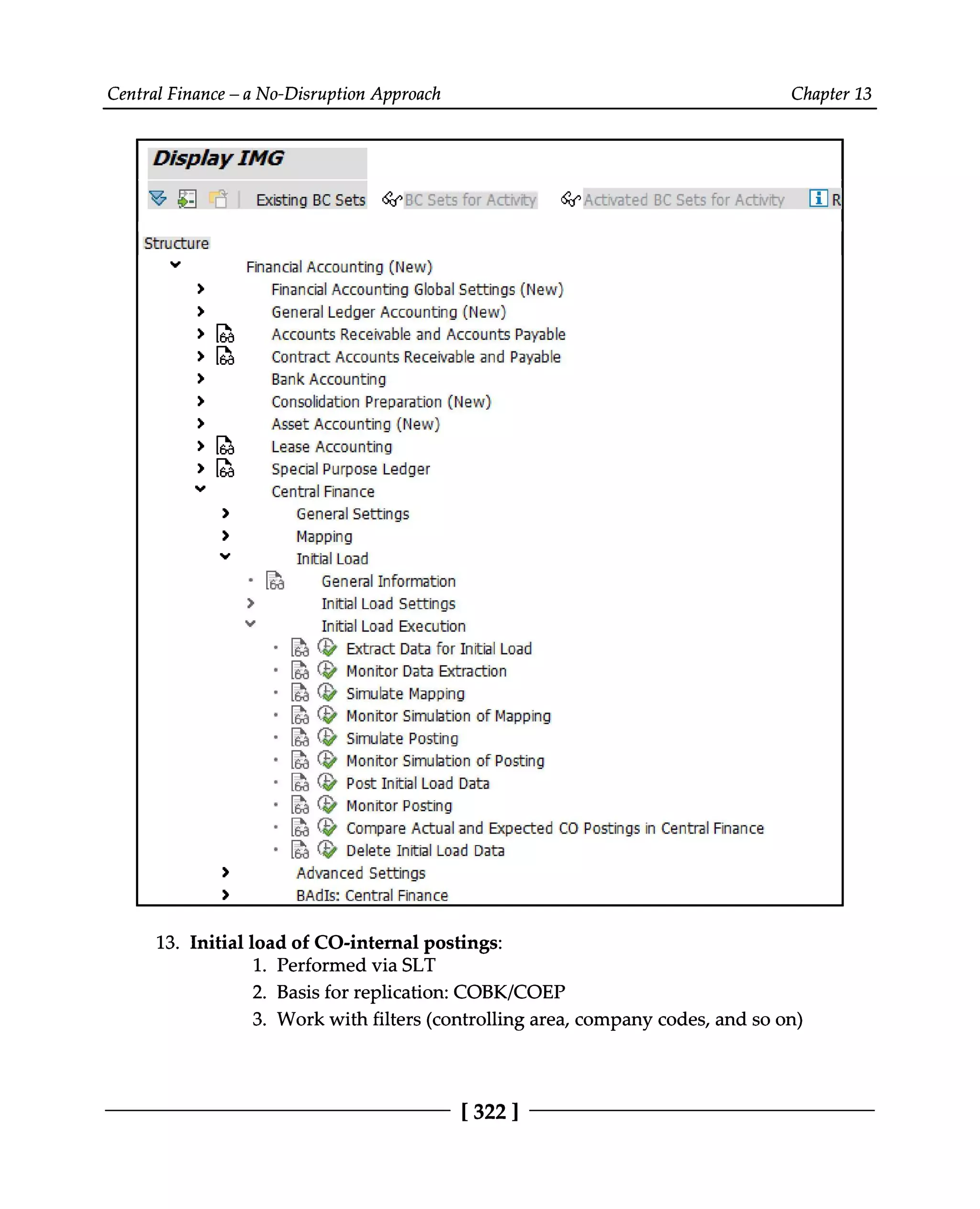 Central Finance – a No-Disruption Approach Chapter 13
Initial load of CO-internal postings:
13.
Performed via SLT
1.
Basis for replication: COBK/COEP
2. Work with filters (controlling area, company codes, and so on)
3.
[322 ]
 