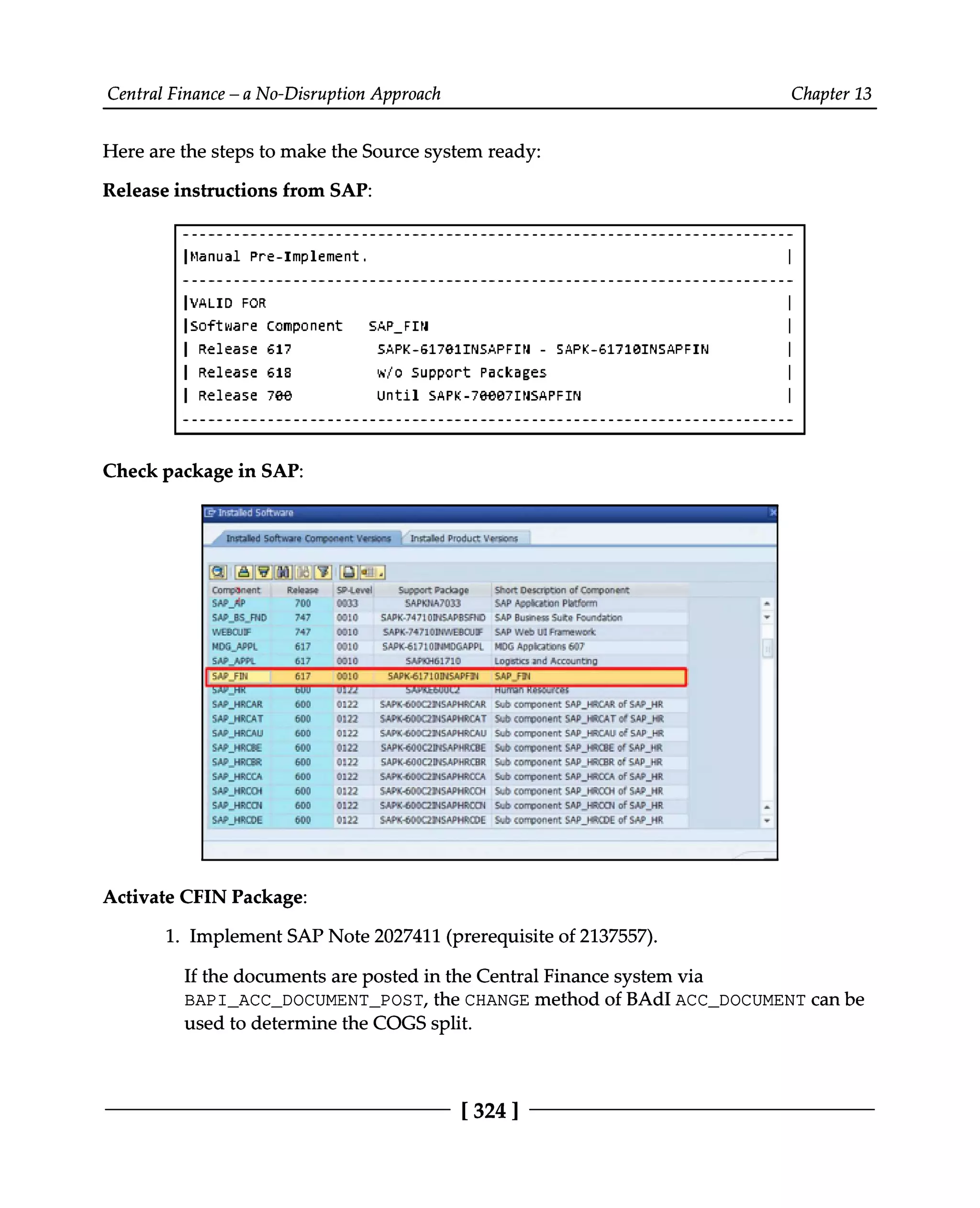 Central Finance – a No-Disruption Approach Chapter 13
Here are the steps to make the Source system ready:
Release instructions from SAP:
Check package in SAP:
Activate CFIN Package:
1. Implement SAP Note 2027411 (prerequisite of 2137557).
If the documents are posted in the Central Finance system via
BAPI_ACC_DOCUMENT_POST, the CHANGE method of BAdI ACC_DOCUMENT can be
used to determine the COGS split.
[324 ]
 