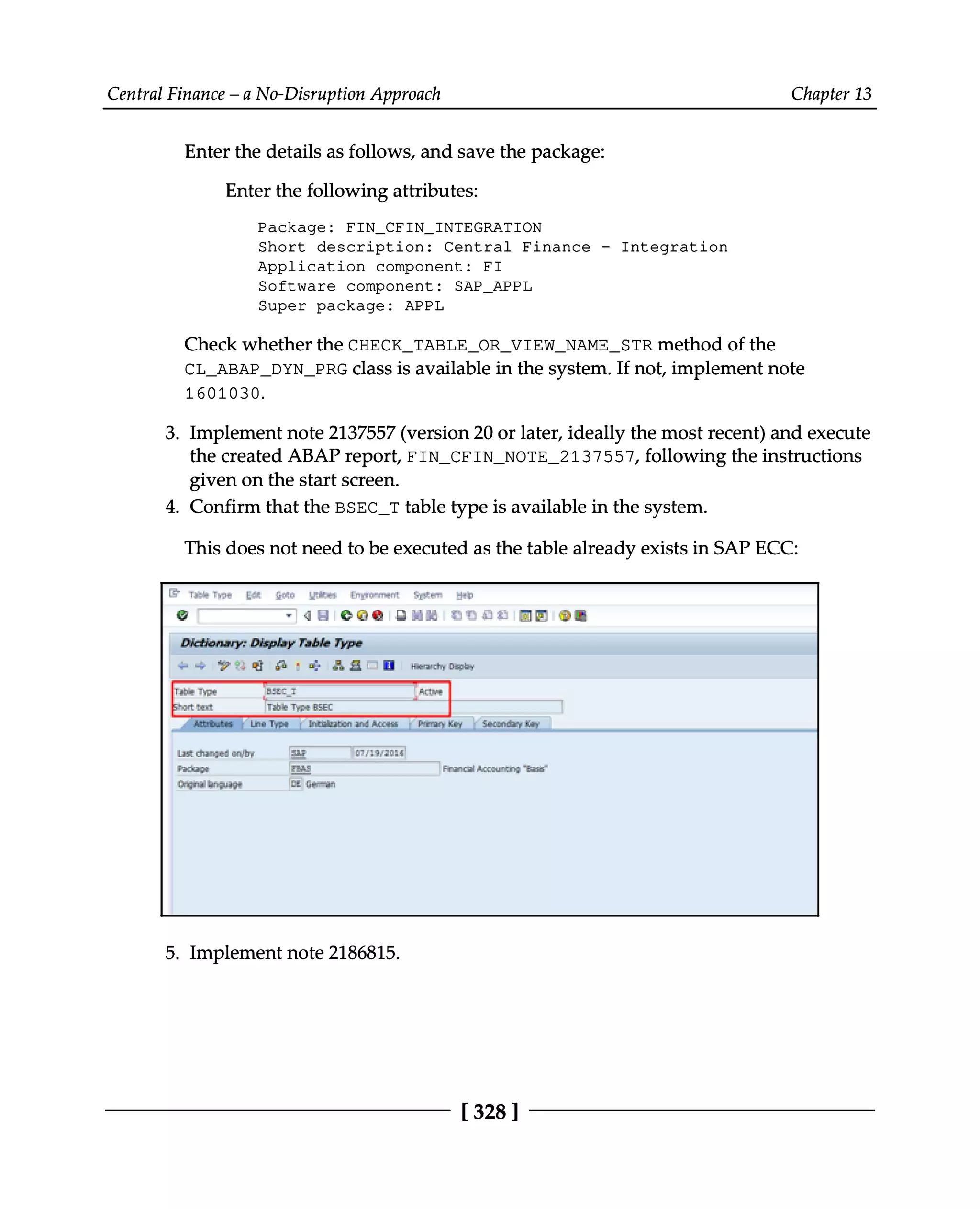 Central Finance – a No-Disruption Approach Chapter 13
Enter the details as follows, and save the package:
Enter the following attributes:
Package: FIN_CFIN_INTEGRATION
Short description: Central Finance - Integration
Application component: FI
Software component: SAP_APPL
Super package: APPL
Check whether the CHECK_TABLE_OR_VIEW_NAME_STR method of the
CL_ABAP_DYN_PRG class is available in the system. If not, implement note
1601030.
3. Implement note 2137557 (version 20 or later, ideally the most recent) and execute
the created ABAP report, FIN_CFIN_NOTE_2137557, following the instructions
given on the start screen.
4. Confirm that the BSEC_T table type is available in the system.
This does not need to be executed as the table already exists in SAP ECC:
Implement note 2186815.
5.
[328 ]
 