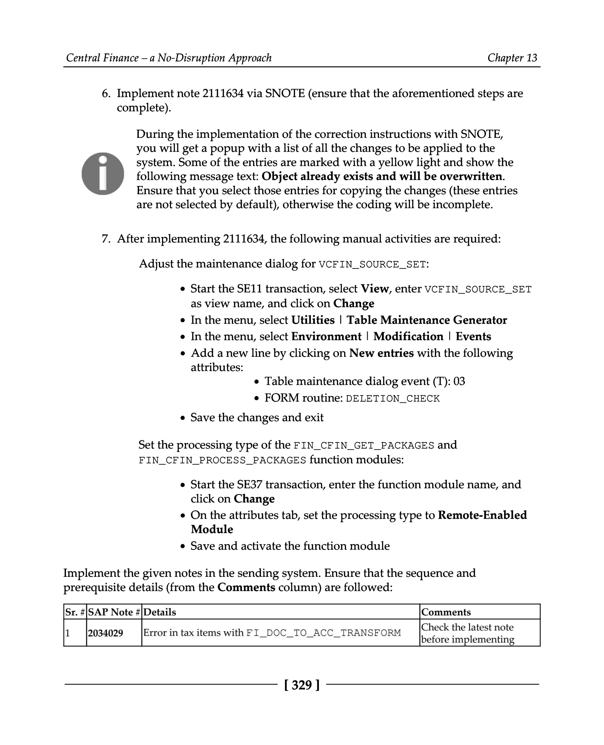 Central Finance – a No-Disruption Approach Chapter 13
6. Implement note 2111634 via SNOTE (ensure that the aforementioned steps are
complete).
During the implementation of the correction instructions with SNOTE,
you will get a popup with a list of all the changes to be applied to the
system. Some of the entries are marked with a yellow light and show the
following message text: Object already exists and will be overwritten.
Ensure that you select those entries for copying the changes (these entries
are not selected by default), otherwise the coding will be incomplete.
7. After implementing 2111634, the following manual activities are required:
Adjust the maintenance dialog for VCFIN_SOURCE_SET:
Start the SE11 transaction, select View, enter VCFIN_SOURCE_SET
as view name, and click on Change
In the menu, select Utilities | Table Maintenance Generator
In the menu, select Environment | Modification | Events
Add a new line by clicking on New entries with the following
attributes:
Table maintenance dialog event (T):03
FORM routine: DELETION_CHECK
Save the changes and exit
Set the processing type of the FIN_CFIN_GET_PACKAGES and
FIN_CFIN_PROCESS_PACKAGES function modules:
Start the SE37 transaction, enter the function module name, and
click on Change
On the attributes tab, set the processing type to Remote-Enabled
Module
Save and activate the function module
Implement the given notes in the sending system. Ensure that the sequence and
prerequisite details (from the Comments column) are followed:
Sr. #SAP Note #Details Comments
1 2034029 Error in tax items with FI_DOC_TO_ACC_TRANSFORM Check thelatestnote
before implementing
[329 ]
 