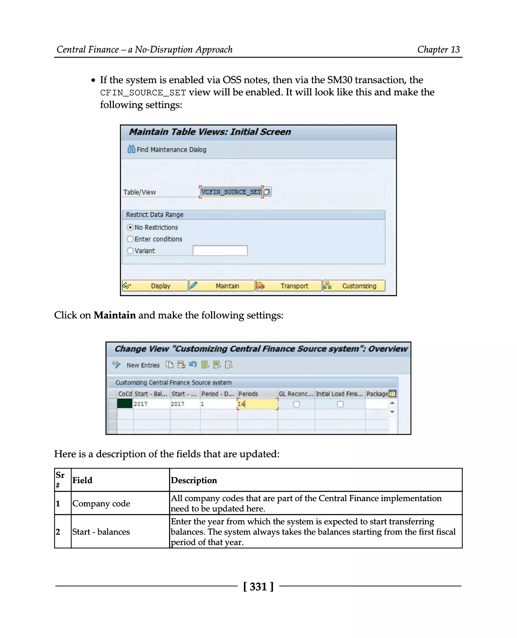 Central Finance – a No-Disruption Approach Chapter 13
If the system is enabled via OSS notes, then via the SM30 transaction, the
CFIN_SOURCE_SET view will be enabled. It will look like this and make the
following settings:
Click on Maintain and make the following settings:
Here is a description of the fields that are updated:
Sr# Field Description
1 Company code All company codes that are part of the Central Finance implementation
need to be updated here.
2 Start - balances Enter the year from which the system is expected to start transferring
balances. The system always takes the balances starting from the first fiscal
period of that year.
[331 ]
 
