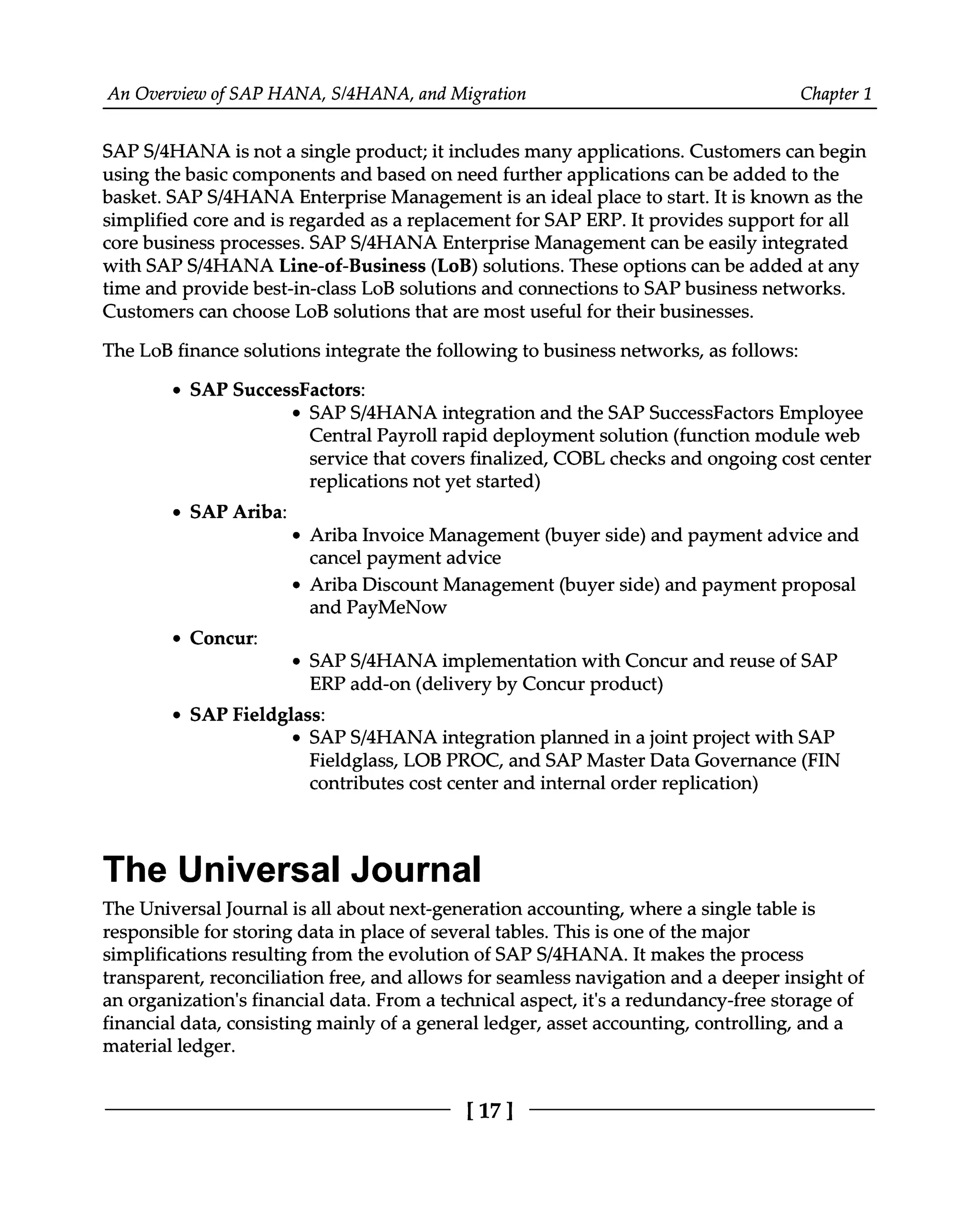 An Overview of SAP HANA, S/4HANA, and Migration Chapter 1
SAPS/4HANA is not a single product; it includes many applications. Customers can begin
using the basic components and based on need further applications can be added to the
basket. SAPS/4HANA Enterprise Management is an ideal place to start. It is known as the
simplified core and is regarded as a replacement for SAP ERP. It provides support for all
core business processes. SAPS/4HANA Enterprise Management can be easily integrated
with SAPS/4HANA Line-of-Business (LoB) solutions. These options can be added at any
time and provide best-in-class LoB solutions and connections to SAP business networks.
Customers can choose LoB solutions that are most useful for their businesses.
The LoB finance solutions integrate the following to business networks, as follows:
SAP SuccessFactors:
SAPS/4HANA integration and the SAP SuccessFactors Employee
Central Payroll rapid deployment solution (function module web
service that covers finalized, COBL checks and ongoing cost center
replications not yet started)
SAP Ariba:
Ariba Invoice Management (buyer side) and payment advice and
cancel payment advice
Ariba Discount Management (buyer side) and payment proposal
and PayMeNow
Concur:
SAPS/4HANA implementation with Concur and reuse of SAP
ERP add-on (delivery by Concur product)
SAP Fieldglass:
SAPS/4HANA integration planned in a joint project with SAP
Fieldglass, LOB PROC, and SAP Master Data Governance (FIN
contributes cost center and internal order replication)
The Universal Journal
The Universal Journal is all about next-generation accounting, where a single table is
responsible for storing data in place of several tables. This is one of the major
simplifications resulting from the evolution of SAPS/4HANA. It makes the process
transparent, reconciliation free, and allows for seamless navigation and a deeper insight of
an organization's financial data. From a technical aspect, it's a redundancy-free storage of
financial data, consisting mainly of a general ledger, asset accounting, controlling, and a
material ledger.
[17]
 