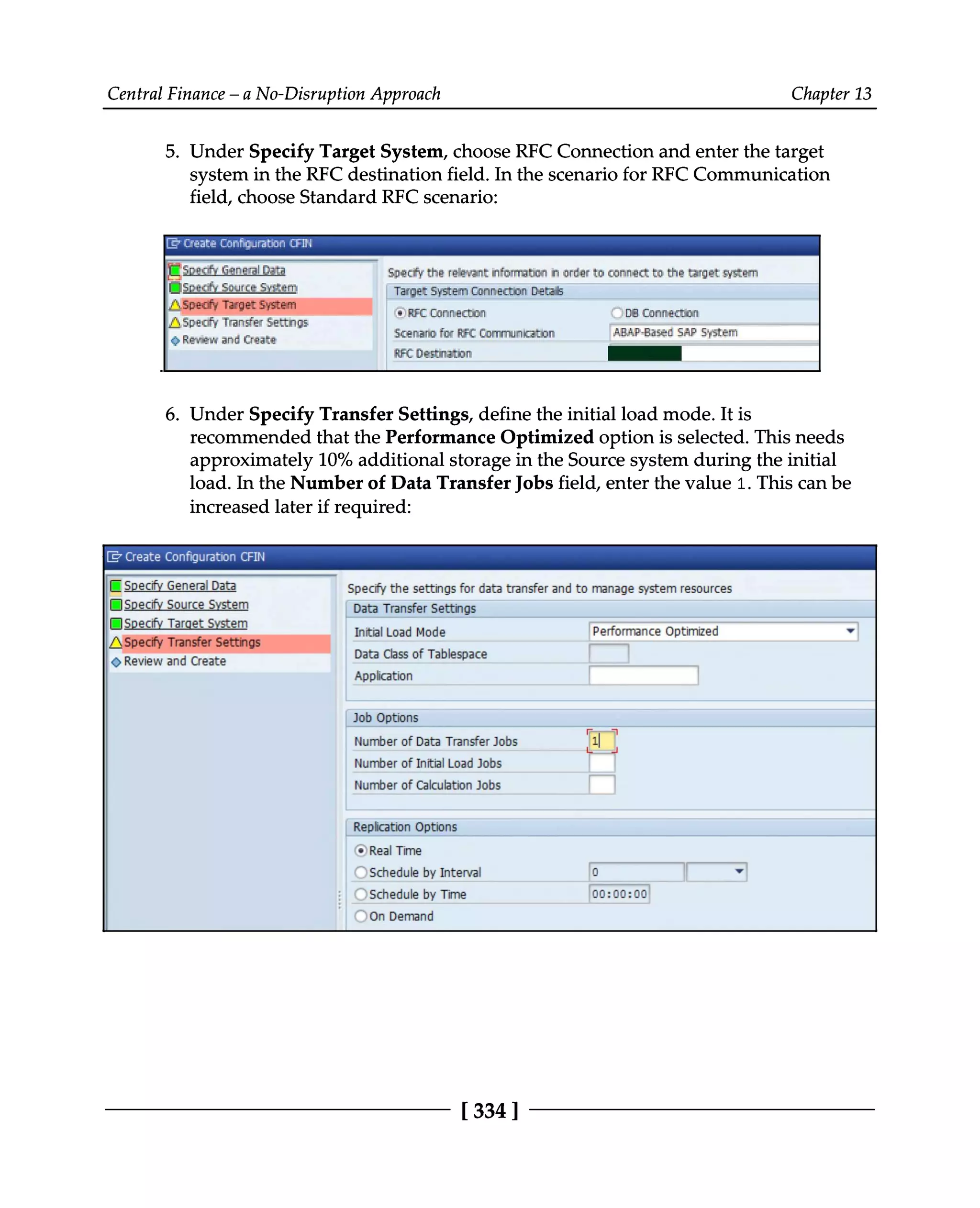 Central Finance – a No-Disruption Approach Chapter 13
5. Under Specify Target System, choose RFC Connection and enter the target
system in the RFC destination field. In the scenario for RFC Communication
field, choose Standard RFC scenario:
.
Under Specify Transfer Settings, define the initial load mode. It is
6. recommended that the Performance Optimized option is selected. This needs
approximately 10% additional storage in the Source system during the initial
load. In the Number of Data Transfer Jobs field, enter the value 1. This can be
increased later if required:
[334 ]
 