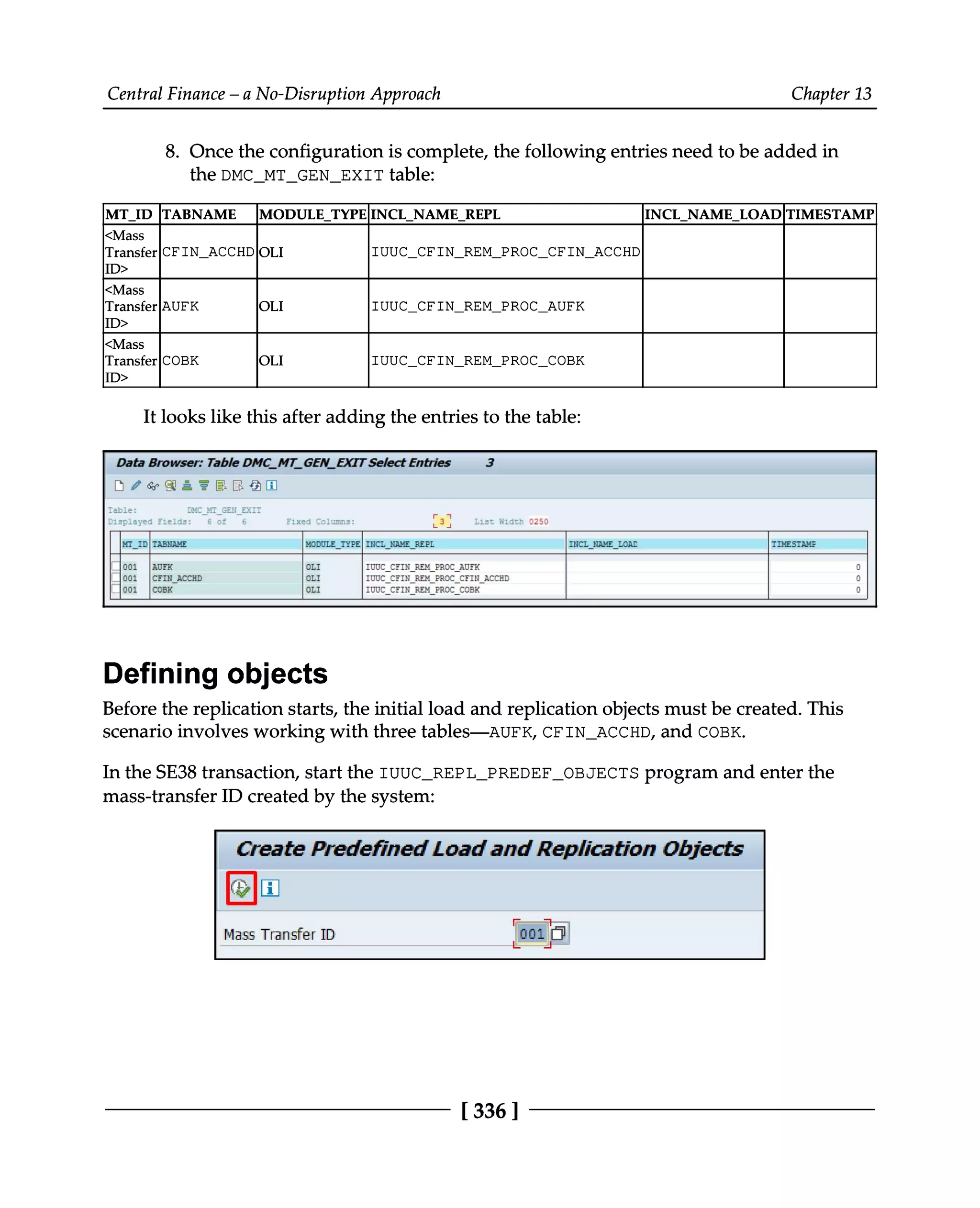 Central Finance – a No-Disruption Approach Chapter 13
8. Once the configuration is complete, the following entries need to be added in
the DMC_MT_GEN_EXIT table:
MT_ID TABNAME MODULE_TYPEINCL_NAME_REPL INCL_NAME_LOADTIMESTAMP
<Mass
Transfer
ID> CFIN_ACCHDOLI IUUC_CFIN_REM_PROC_CFIN_ACCHD
<Mass
Transfer
ID> AUFK OLI IUUC_CFIN_REM_PROC_AUFK
<Mass
Transfer
ID> COBK OLI IUUC_CFIN_REM_PROC_COBK
It looks like this after adding the entries to the table:
Defining objects
Before the replication starts, the initial load and replication objects must be created. This
scenario involves working with three tables—AUFK, CFIN_ACCHD, and COBK.
In the SE38 transaction, start the IUUC_REPL_PREDEF_OBJECTS program and enter the
mass-transfer ID created by the system:
[336 ]
 
