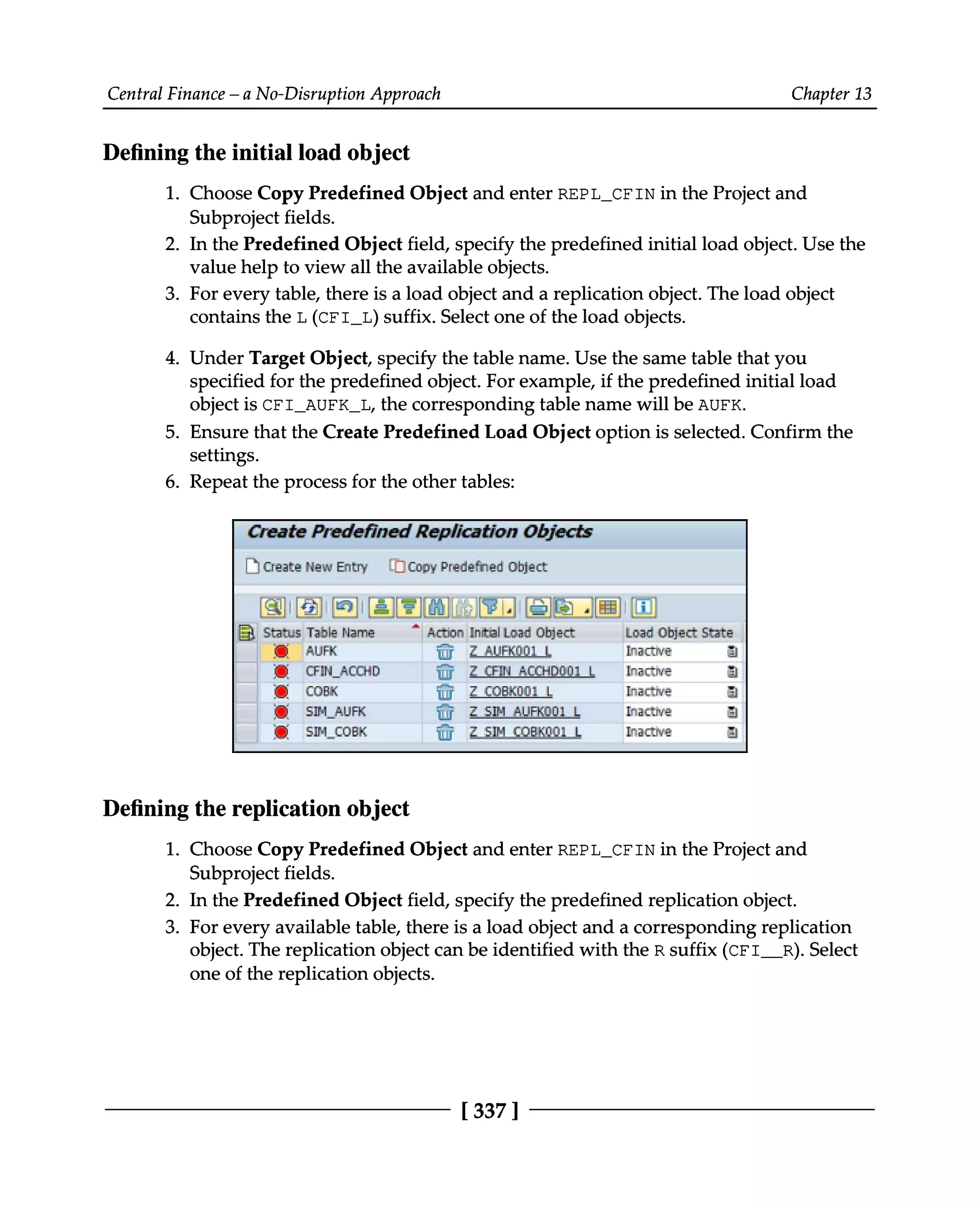 Central Finance – a No-Disruption Approach Chapter 13
Defining the initial load object
1. Choose Copy Predefined Object and enter REPL_CFIN in the Project and
Subproject fields.
2. In the Predefined Object field, specify the predefined initial load object. Use the
value help to view all the available objects.
3. For every table, there is a load object and a replication object. The load object
contains the L (CFI_L) suffix. Select one of the load objects.
4. Under Target Object, specify the table name. Use the same table that you
specified for the predefined object. For example, if the predefined initial load
object is CFI_AUFK_L, the corresponding table name will be AUFK.
5. Ensure that the Create Predefined Load Object option is selected. Confirm the
settings.
6. Repeat the process for the other tables:
Defining the replication object
1.
2.
3.
Choose Copy Predefined Object and enter REPL_CFIN in the Project and
Subproject fields.
In the Predefined Object field, specify the predefined replication object.
For every available table, there is a load object and a corresponding replication
object. The replication object can be identified with the R suffix (CFI__R). Select
one of the replication objects.
[337 ]
 