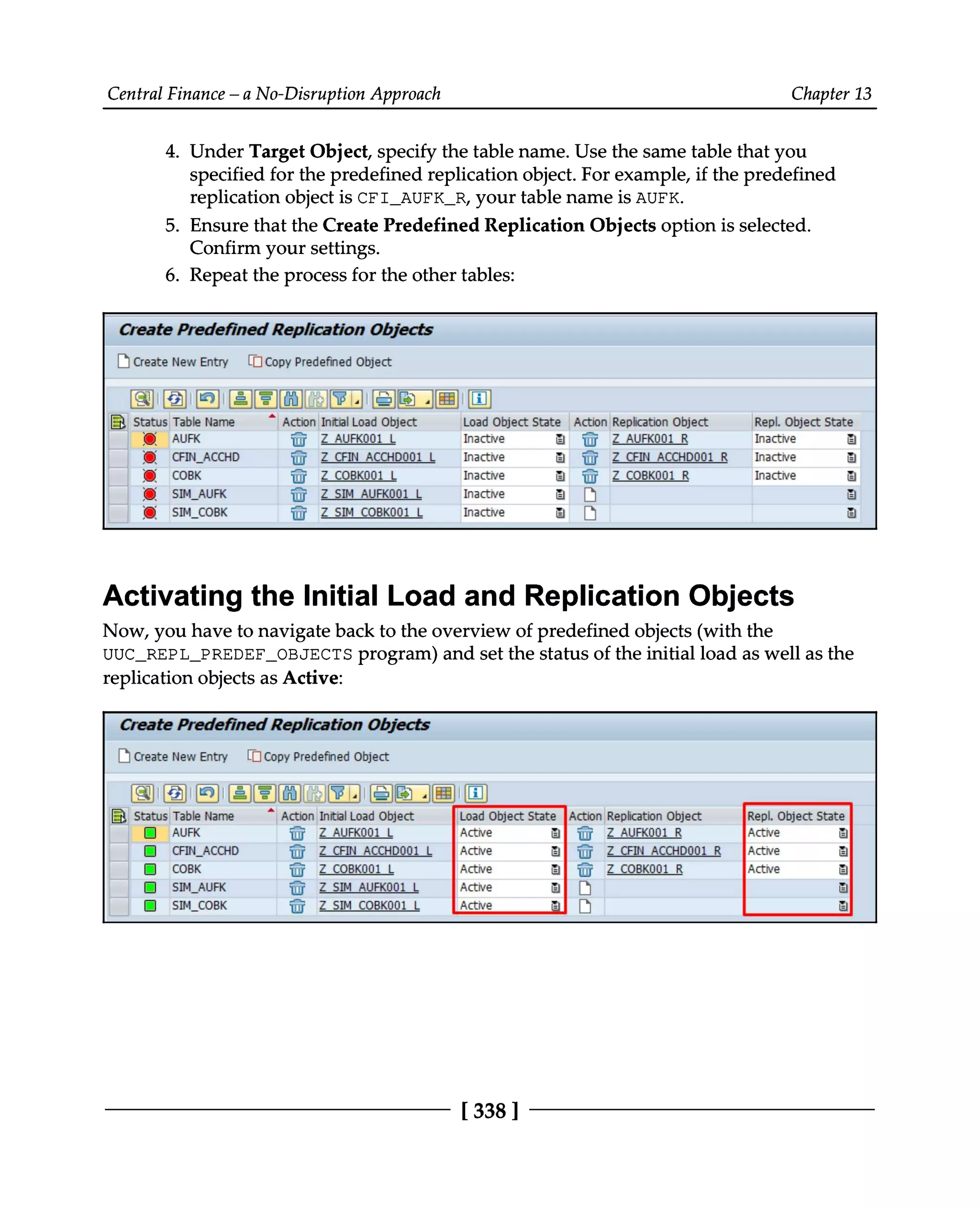 Central Finance – a No-Disruption Approach Chapter 13
4. Under Target Object, specify the table name. Use the same table that you
specified for the predefined replication object. For example, if the predefined
replication object is CFI_AUFK_R, your table name is AUFK.
5. Ensure that the Create Predefined Replication Objects option is selected.
Confirm your settings.
6. Repeat the process for the other tables:
Activating the Initial Load and Replication Objects
Now, you have to navigate back to the overview of predefined objects (with the
UUC_REPL_PREDEF_OBJECTS program) and set the status of the initial load as well as the
replication objects as Active:
[338 ]
 