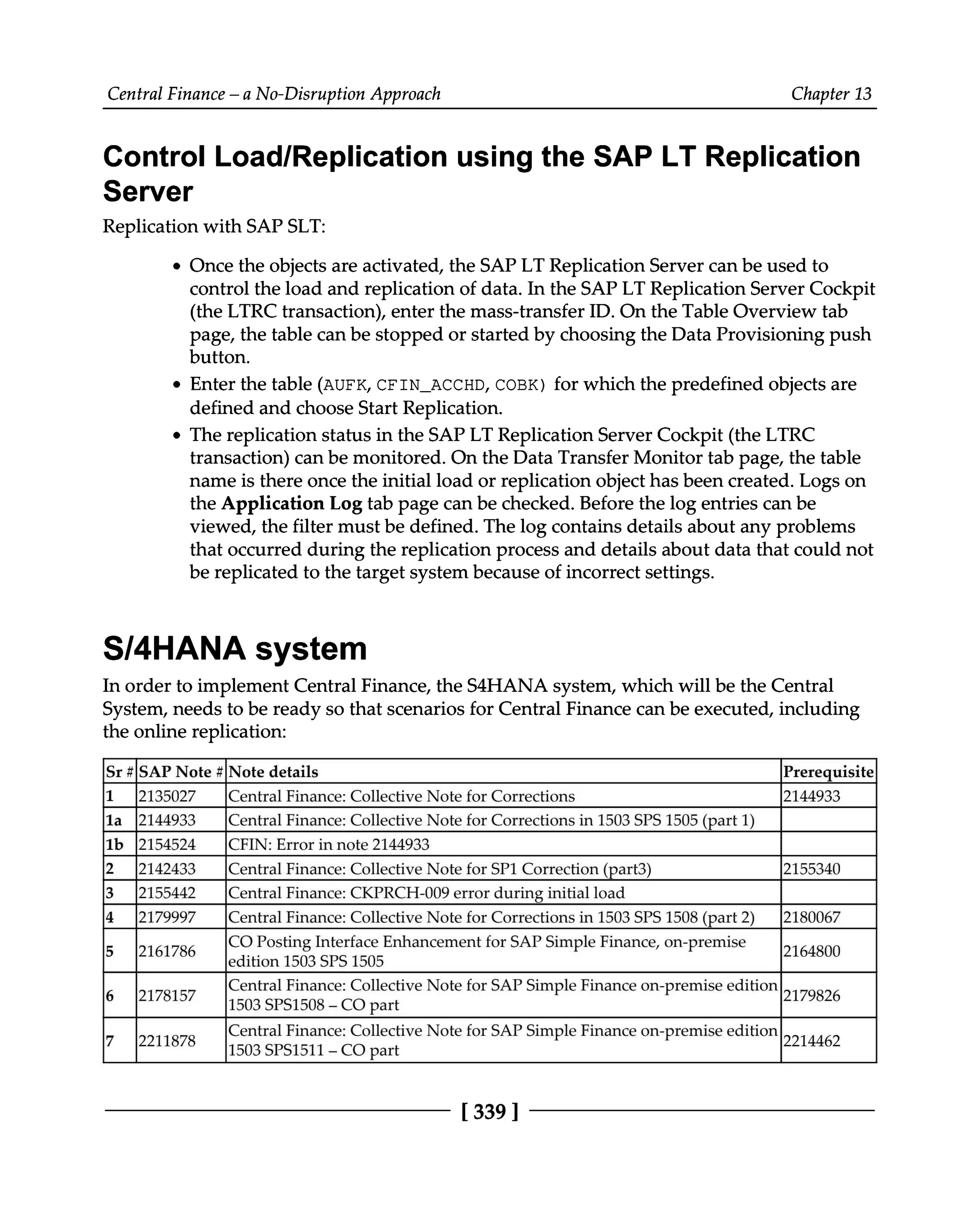Central Finance – a No-Disruption Approach Chapter 13
Control Load/Replication using the SAP LT Replication
Server
Replication with SAP SLT:
Once the objects are activated, the SAP LT Replication Server can be used to
control the load and replication of data. In the SAP LT Replication Server Cockpit
(the LTRC transaction), enter the mass-transfer ID. On the Table Overview tab
page, the table can be stopped or started by choosing the Data Provisioning push
button.
Enter the table (AUFK, CFIN_ACCHD, COBK) for which the predefined objects are
defined and choose Start Replication.
The replication status in the SAP LT Replication Server Cockpit (the LTRC
transaction) can be monitored. On the Data Transfer Monitor tab page, the table
name is there once the initial load or replication object has been created. Logs on
the Application Log tab page can be checked. Before the log entries can be
viewed, the filter must be defined. The log contains details about any problems
that occurred during the replication process and details about data that could not
be replicated to the target system because of incorrect settings.
S/4HANA system
In order to implement Central Finance, the S4HANA system, which will be the Central
System, needs to be ready so that scenarios for Central Finance can be executed, including
the online replication:
Sr #SAP Note #Note details Prerequisite
1 2135027 Central Finance: Collective Note for Corrections 2144933
1a 2144933 Central Finance: Collective Note for Corrections in 1503 SPS 1505 (part 1)
1b 2154524 CFIN: Error in note 2144933
2 2142433 Central Finance: Collective Note for SP1 Correction (part3) 2155340
3 2155442 Central Finance: CKPRCH-009 error during initial load
4 2179997 Central Finance: Collective Note for Corrections in 1503 SPS 1508 (part 2) 2180067
5 2161786 CO Posting Interface Enhancement for SAP Simple Finance, on-premise
edition 1503 SPS1505 2164800
6 2178157 Central Finance: Collective
1503SPS1508 – COpart Note for SAP Simple Finance on-premise edition
2179826
7 2211878 Central Finance: Collective Note for SAP Simple Finance on-premise edition 2214462
1503 SPS1511 –CO part
[339 ]
 