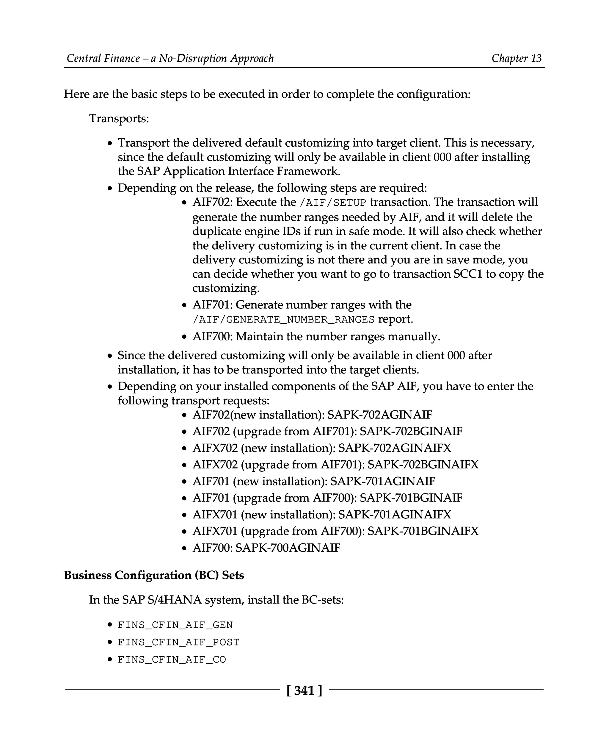 Central Finance – a No-Disruption Approach Chapter 13
Here are the basic steps to be executed in order to complete the configuration:
Transports:
Transport the delivered default customizing into target client. This is necessary,
since the default customizing will only be available in client 000 after installing
the SAP Application Interface Framework.
Depending on the release, the following steps are required:
AIF702: Execute the /AIF/SETUP transaction. The transaction will
generate the number ranges needed by AIF, and it will delete the
duplicate engine IDs if run in safe mode. It will also check whether
the delivery customizing is in the current client. In case the
delivery customizing is not there and you are in save mode, you
can decide whether you want to go to transaction SCC1 to copy the
customizing.
AIF701: Generate number ranges with the
/AIF/GENERATE_NUMBER_RANGES report.
AIF700: Maintain the number ranges manually.
Since the delivered customizing will only be available in client 000 after
installation, it has to be transported into the target clients.
Depending on your installed components of the SAP AIF, you have to enter the
following transport requests:
AIF702(new installation): SAPK-702AGINAIF
AIF702 (upgrade from AIF701): SAPK-702BGINAIF
AIFX702 (new installation): SAPK-702AGINAIFX
AIFX702 (upgrade from AIF701): SAPK-702BGINAIFX
AIF701 (new installation): SAPK-701AGINAIF
AIF701 (upgrade from AIF700): SAPK-701BGINAIF
AIFX701 (new installation): SAPK-701AGINAIFX
AIFX701 (upgrade from AIF700): SAPK-701BGINAIFX
AIF700: SAPK-700AGINAIF
Business Configuration (BC) Sets
In the SAPS/4HANA system, install the BC-sets:
FINS_CFIN_AIF_GEN
FINS_CFIN_AIF_POST
FINS_CFIN_AIF_CO
[341 ]
 