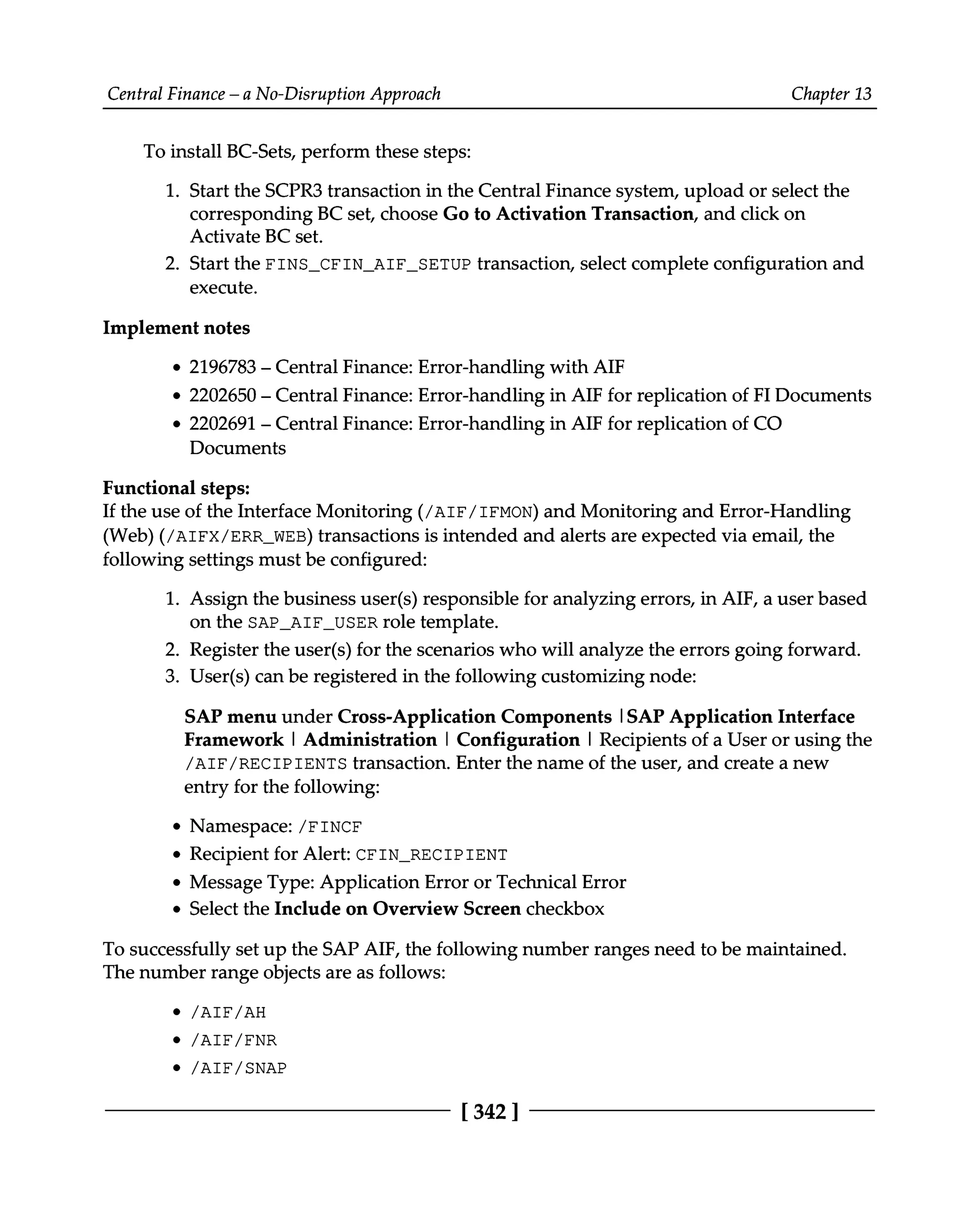 Central Finance – a No-Disruption Approach Chapter 13
To install BC-Sets, perform these steps:
1. Start the SCPR3 transaction in the Central Finance system, upload or select the
corresponding BC set, choose Go to Activation Transaction, and click on
Activate BC set.
2. Start the FINS_CFIN_AIF_SETUP transaction, select complete configuration and
execute.
Implement notes
2196783 – Central Finance: Error-handling with AIF
2202650–Central Finance: Error-handling in AIF for replication of FIDocuments
2202691 – Central Finance: Error-handling in AIF for replication of CO
Documents
Functional steps:
If the use of the Interface Monitoring (/AIF/IFMON) and Monitoring and Error-Handling
(Web) (/AIFX/ERR_WEB) transactions is intended and alerts are expected via email, the
following settings must be configured:
1. Assign the business user(s) responsible for analyzing errors, in AIF, a user based
on the SAP_AIF_USER role template.
2. Register the user(s) for the scenarios who will analyze the errors going forward.
3. User(s) can be registered in the following customizing node:
SAP menu under Cross-Application Components |SAP Application Interface
Framework | Administration | Configuration | Recipients of a User or using the
/AIF/RECIPIENTS transaction. Enter the name of the user, and create a new
entry for the following:
Namespace: /FINCF
Recipient for Alert: CFIN_RECIPIENT
Message Type: Application Error or Technical Error
Select the Include on Overview Screen checkbox
To successfully set up the SAP AIF, the following number ranges need to be maintained.
The number range objects are as follows:
/AIF/AH
/AIF/FNR
/AIF/SNAP
[342 ]
 