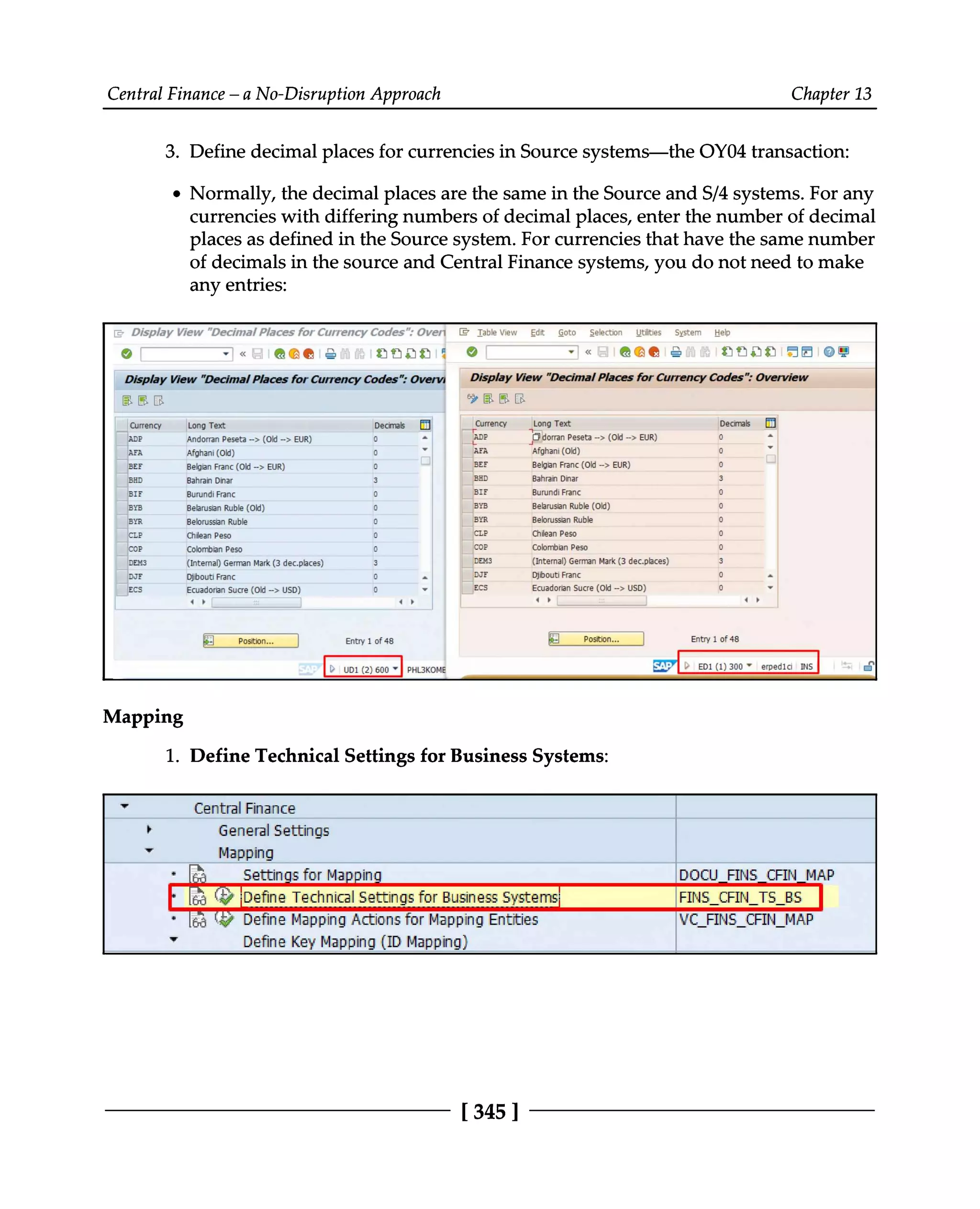 Central Finance – a No-Disruption Approach Chapter 13
3. Define decimal places for currencies in Source systems—the OY04 transaction:
Normally, the decimal places are the same in the Source and S/4 systems. For any
currencies with differing numbers of decimal places, enter the number of decimal
places as defined in the Source system. For currencies that have the same number
of decimals in the source and Central Finance systems, you do not need to make
any entries:
Mapping
Define Technical Settings for Business Systems:
1.
[345 ]
 