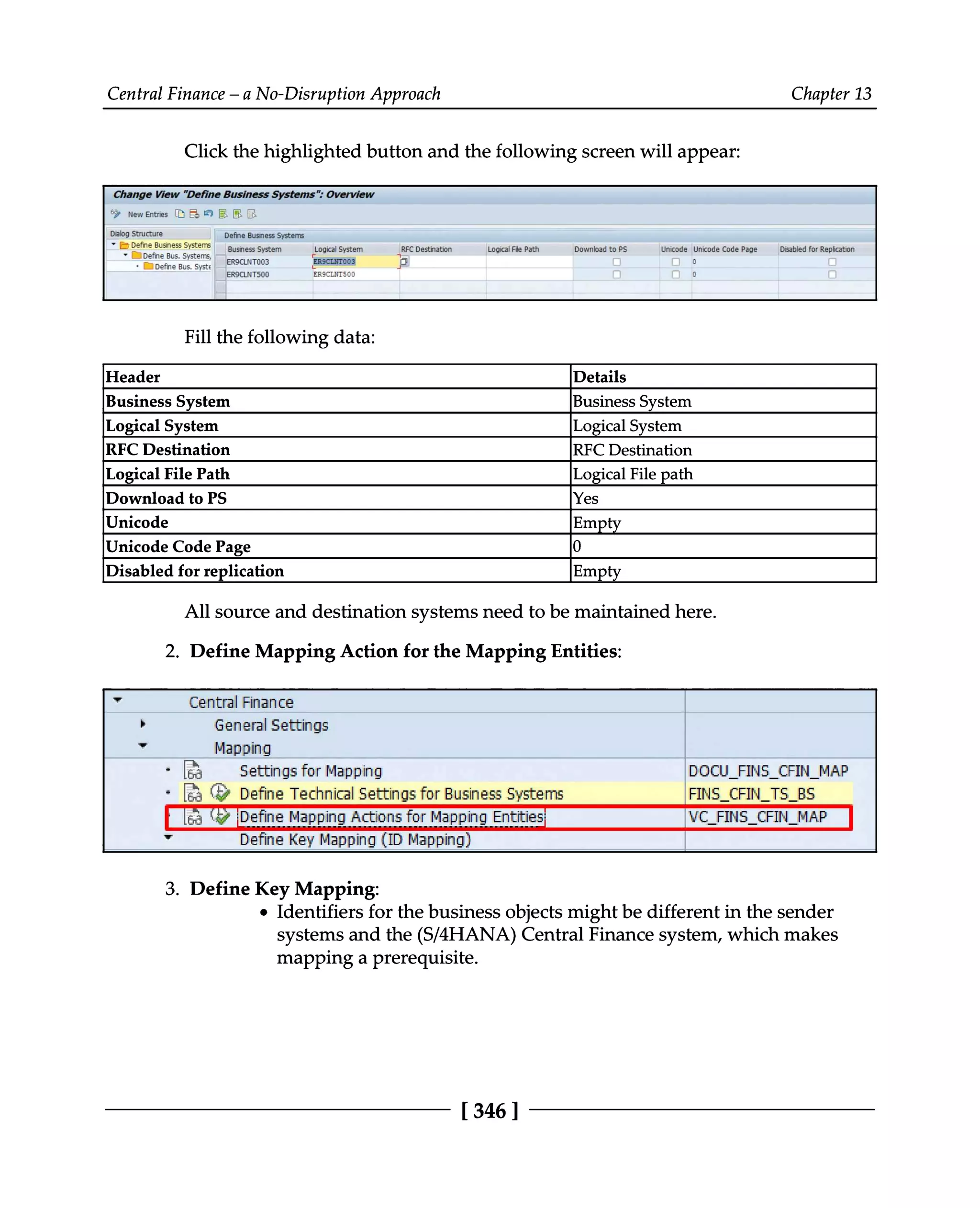 Central Finance – a No-Disruption Approach Chapter 13
Click the highlighted button and the following screen will appear:
Fill the following data:
Header Details
Business System Business System
Logical System Logical System
RFC Destination RFC Destination
File path
Logical File Path Logical
Download to PS Yes
Unicode Empty
Unicode Code Page 0
Disabled for replication Empty
All source and destination systems need to be maintained here.
2. Define Mapping Action for the Mapping Entities:
3. Define Key Mapping:
Identifiers for the business objects might be different in the sender
systems and the (S/4HANA) Central Finance system, which makes
mapping a prerequisite.
[346 ]
 
