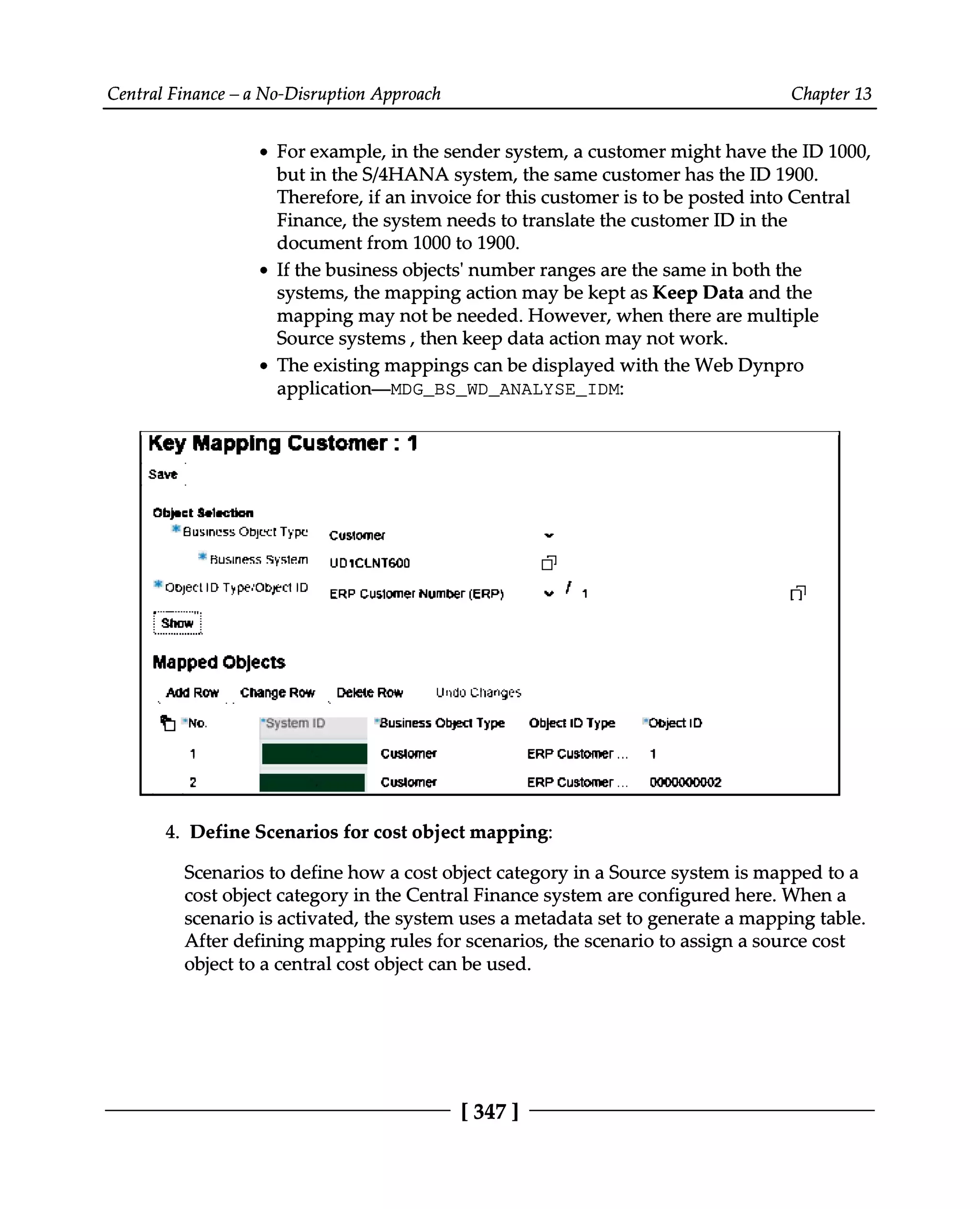Central Finance – a No-Disruption Approach Chapter 13
For example, in the sender system, a customer might have the ID 1000,
but in the S/4HANA system, the same customer has the ID 1900.
Therefore, if an invoice for this customer is to be posted into Central
Finance, the system needs to translate the customer ID in the
document from 1000 to 1900.
If the business objects' number ranges are the same in both the
systems, the mapping action may be kept as Keep Data and the
mapping may not be needed. However, when there are multiple
Source systems, then keep data action may not work.
The existing mappings can be displayed with the Web Dynpro
application—MDG_BS_WD_ANALYSE_IDM:
Define Scenarios for cost object mapping:
4.
Scenarios to define how a cost object category in a Source system is mapped to a
cost object category in the Central Finance system are configured here. When a
scenario is activated, the system uses a metadata set to generate a mapping table.
After defining mapping rules for scenarios, the scenario to assign a source cost
object to a central cost object can be used.
[347 ]
 