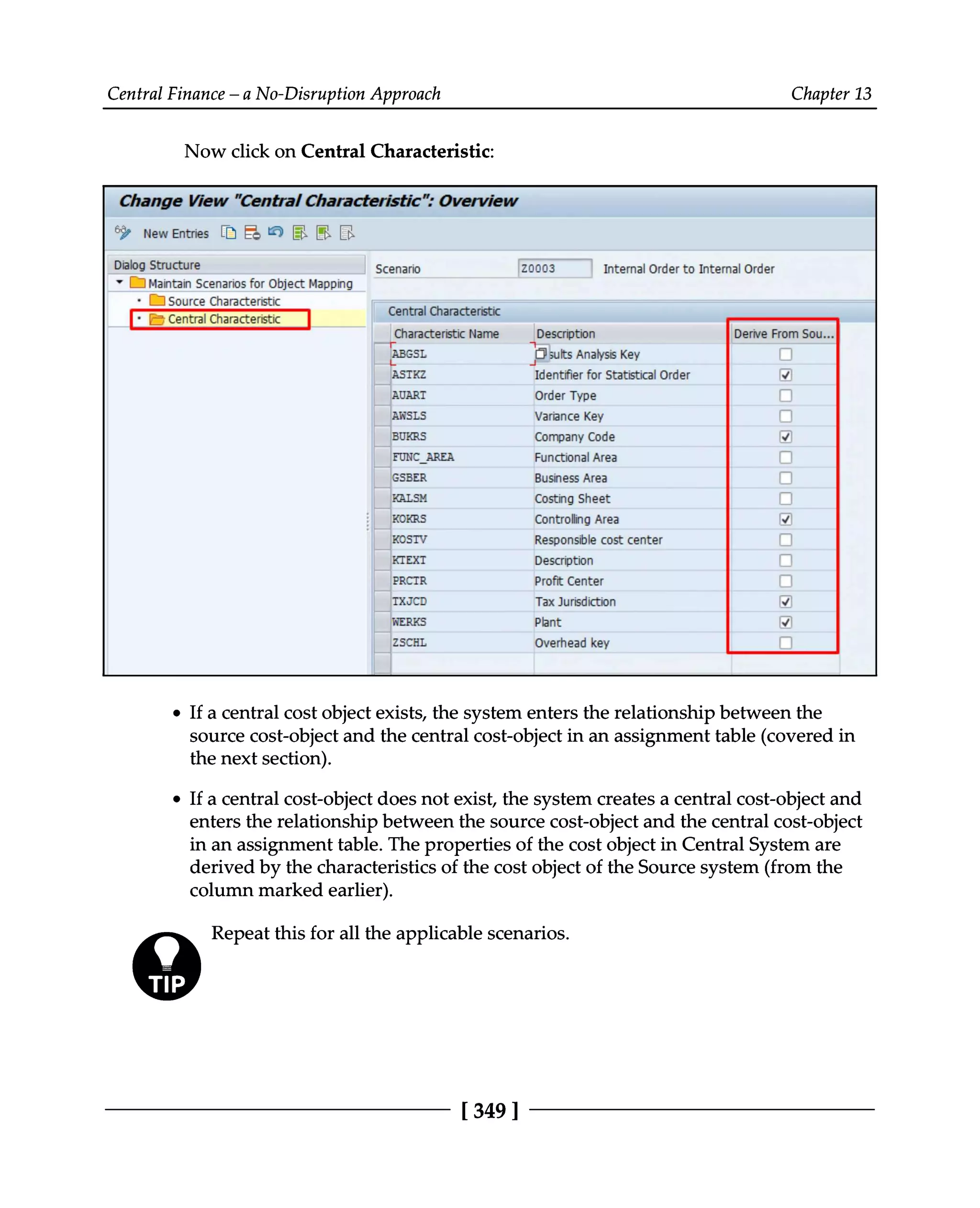 Central Finance – a No-Disruption Approach Chapter 13
Now click on Central Characteristic:
If a central cost object exists, the system enters the relationship between the
source cost-object and the central cost-object in an assignment table (covered in
the next section).
If a central cost-object does not exist, the system creates a central cost-object and
enters the relationship between the source cost-object and the central cost-object
in an assignment table. The properties of the cost object in Central System are
derived by the characteristics of the cost object of the Source system (from the
column marked earlier).
Repeat this for all the applicable scenarios.
[349 ]
 