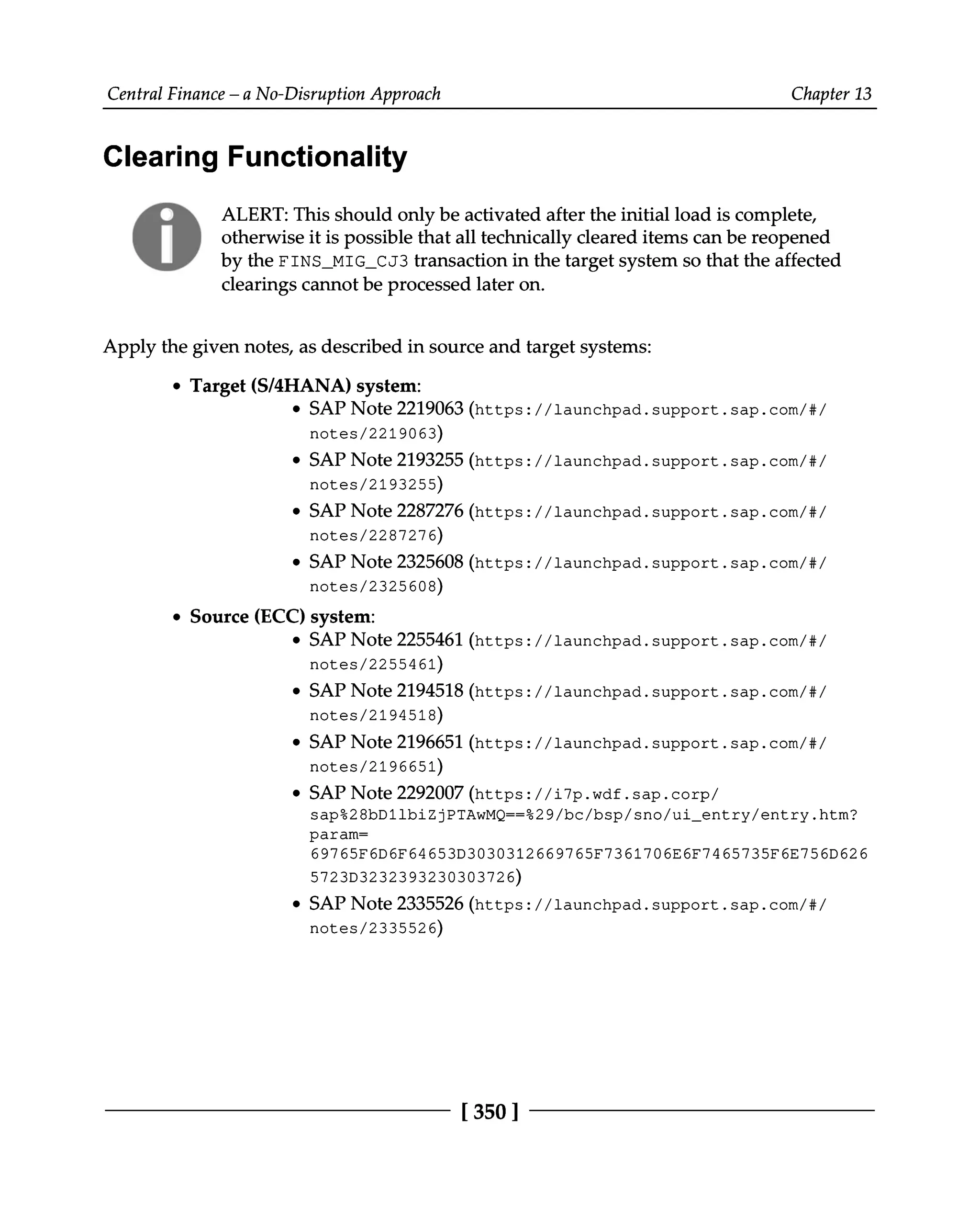 Central Finance – a No-Disruption Approach Chapter 13
Clearing Functionality
ALERT: This should only be activated after the initial load is complete,
otherwise it is possible that all technically cleared items can be reopened
by the FINS_MIG_CJ3 transaction in the target system so that the affected
clearings cannot be processed later on.
Apply the given notes, as described in source and target systems:
Target (S/4HANA) system:
SAP Note 2219063 (https://launchpad.support.sap.com/#/
notes/2219063)
SAP Note 2193255 (https://launchpad.support.sap.com/#/
notes/2193255)
SAP Note 2287276 (https://launchpad.support.sap.com/#/
notes/2287276)
SAP Note 2325608 (https://launchpad.support.sap.com/#/
notes/2325608)
Source (ECC) system:
SAP Note 2255461 (https://launchpad.support.sap.com/#/
notes/2255461)
SAP Note 2194518 (https://launchpad.support.sap.com/#/
notes/2194518)
SAP Note 2196651 (https://launchpad.support.sap.com/#/
notes/2196651)
SAP Note 2292007 (https://i7p.wdf.sap.corp/
sap%28bD1lbiZjPTAwMQ==%29/bc/bsp/sno/ui_entry/entry.htm?
param=
69765F6D6F64653D3030312669765F7361706E6F7465735F6E756D626
5723D3232393230303726)
SAP Note 2335526 (https://launchpad.support.sap.com/#/
notes/2335526)
[350 ]
 