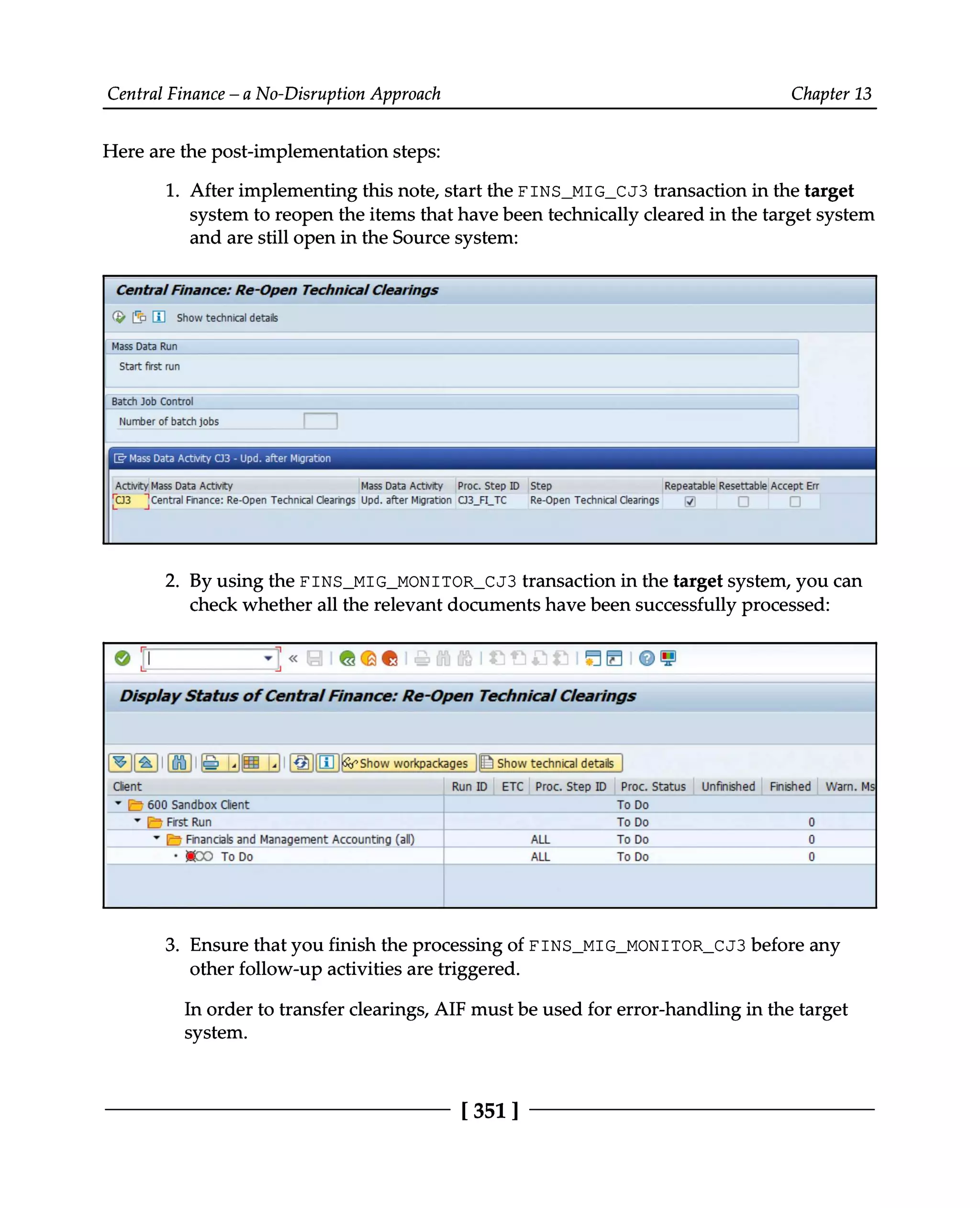 Central Finance – a No-Disruption Approach Chapter 13
Here are the post-implementation steps:
1. After implementing this note, start the FINS_MIG_CJ3 transaction in the target
system to reopen the items that have been technically cleared in the target system
and are still open in the Source system:
By using the FINS_MIG_MONITOR_CJ3 transaction in the target system, you can
2. check whether all the relevant documents have been successfully processed:
Ensure that you finish the processing of FINS_MIG_MONITOR_CJ3 before any
3. other follow-up activities are triggered.
In order to transfer clearings, AIF must be used for error-handling in the target
system.
[351 ]
 