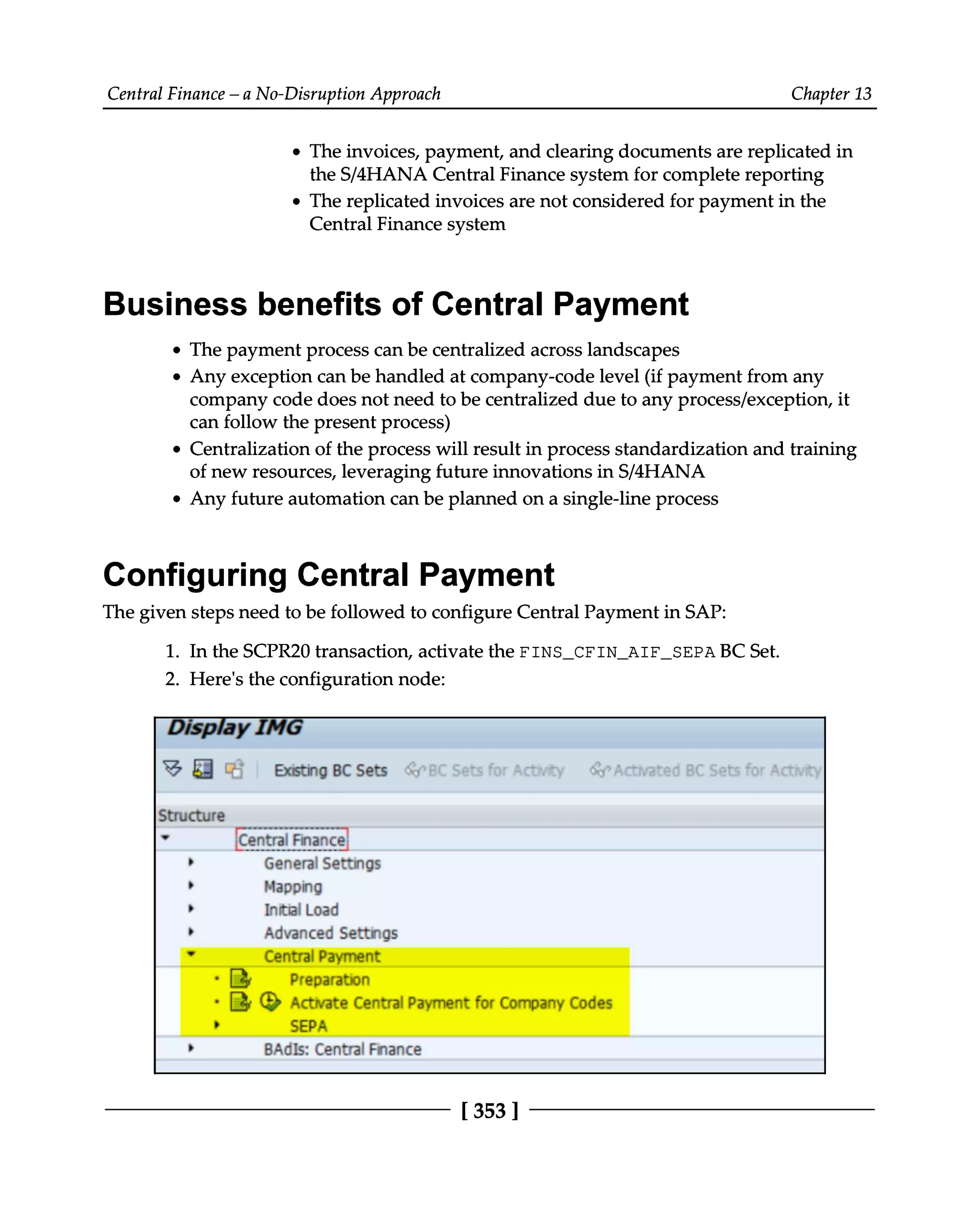 Central Finance – a No-Disruption Approach Chapter 13
The invoices, payment, and clearing documents are replicated in
the S/4HANA Central Finance system for complete reporting
The replicated invoices are not considered for payment in the
Central Finance system
Business benefits of Central Payment
The payment process can be centralized across landscapes
Any exception can be handled at company-code level (if payment from any
company code does not need to be centralized due to any process/exception, it
can follow the present process)
Centralization of the process will result in process standardization and training
of new resources, leveraging future innovations in S/4HANA
Any future automation can be planned on a single-line process
Configuring Central Payment
The given steps need to be followed to configure Central Payment in SAP:
1. In the SCPR20 transaction, activate the FINS_CFIN_AIF_SEPA BC Set.
2. Here's the configuration node:
[353 ]
 