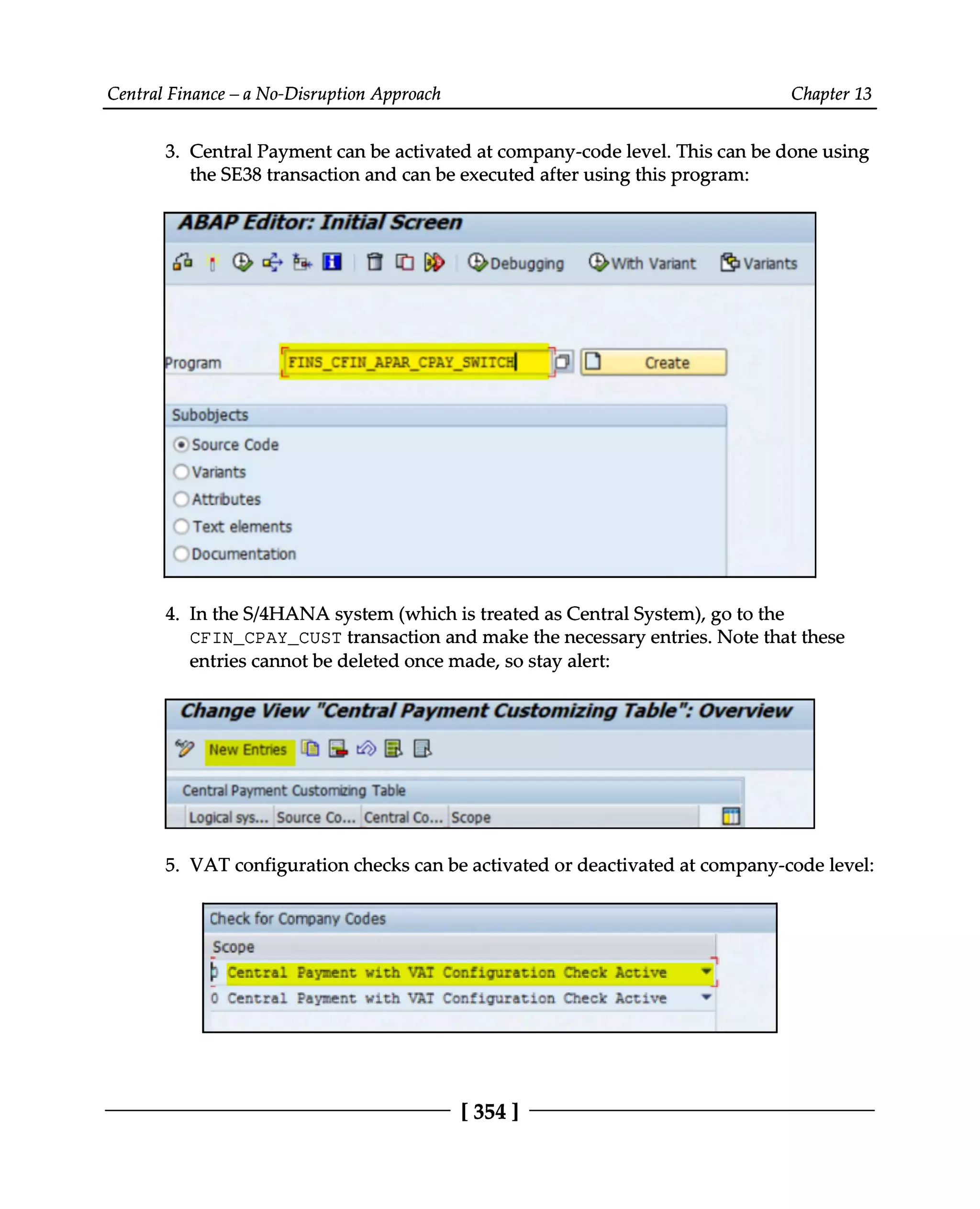 Central Finance – a No-Disruption Approach Chapter 13
3. Central Payment can be activated at company-code level. This can be done using
the SE38 transaction and can be executed after using this program:
In the S/4HANA system (which is treated as Central System), go to the
4.
CFIN_CPAY_CUST transaction and make the necessary entries. Note that these
entries cannot be deleted once made, so stay alert:
VAT configuration checks can be activated or deactivated at company-code level:
5.
[354 ]
 