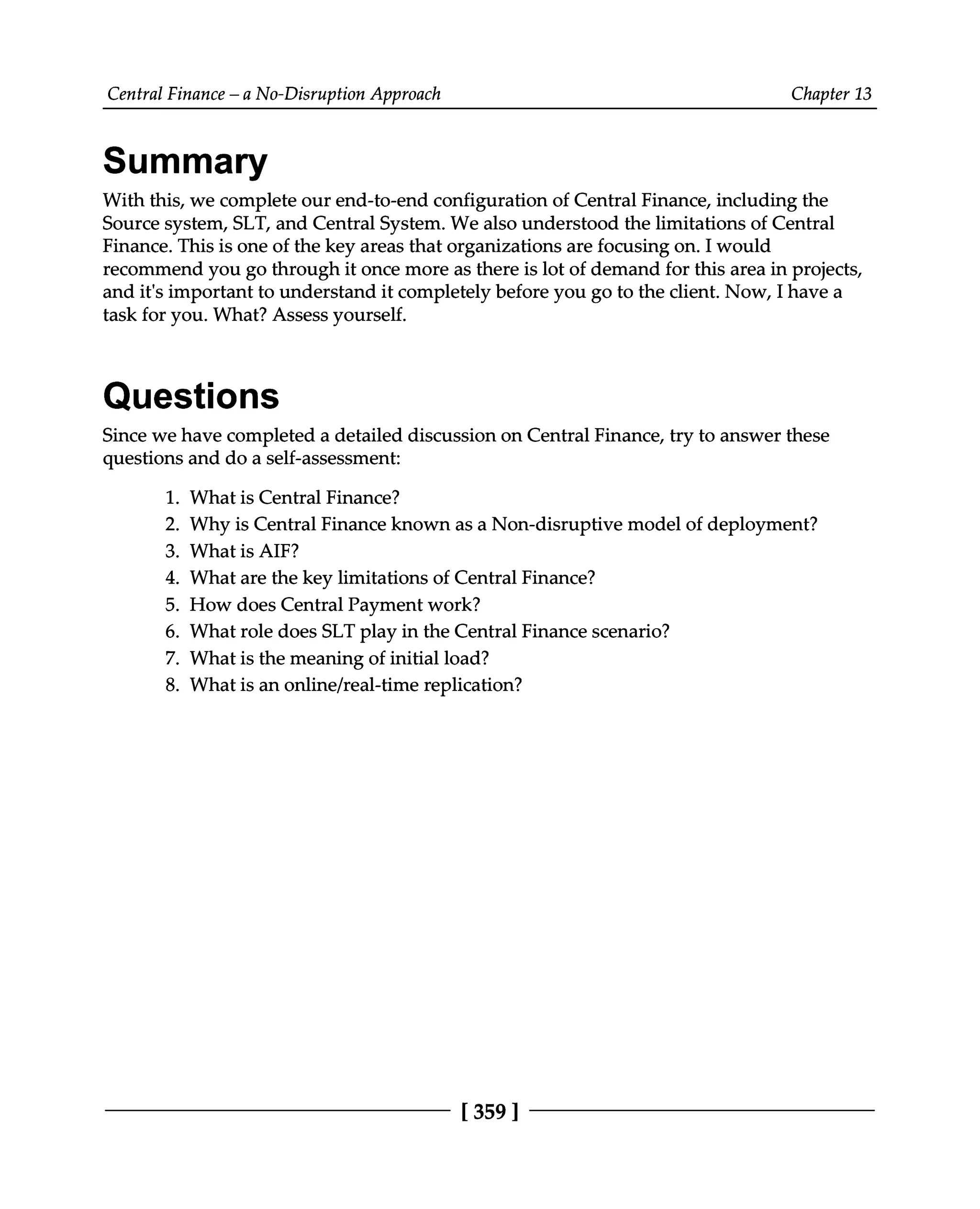 Central Finance – a No-Disruption Approach Chapter 13
Summary
With this, we complete our end-to-end configuration of Central Finance, including the
Source system, SLT, and Central System. We also understood the limitations of Central
Finance. This is one of the key areas that organizations are focusing on. I would
recommend you go through it once more as there is lot of demand for this area in projects,
and it's important to understand it completely before you go to the client. Now, I have a
task for you. What? Assess yourself.
Questions
Since we have completed a detailed discussion on Central Finance, try to answer these
questions and do a self-assessment:
1. What is Central Finance?
2. Why is Central Finance known as a Non-disruptive model of deployment?
3. What is AIF?
4. What are the key limitations of Central Finance?
5. How does Central Payment work?
6. What role does SLT play in the Central Finance scenario?
7. What is the meaning of initial load?
8. What is an online/real-time replication?
[359 ]
 