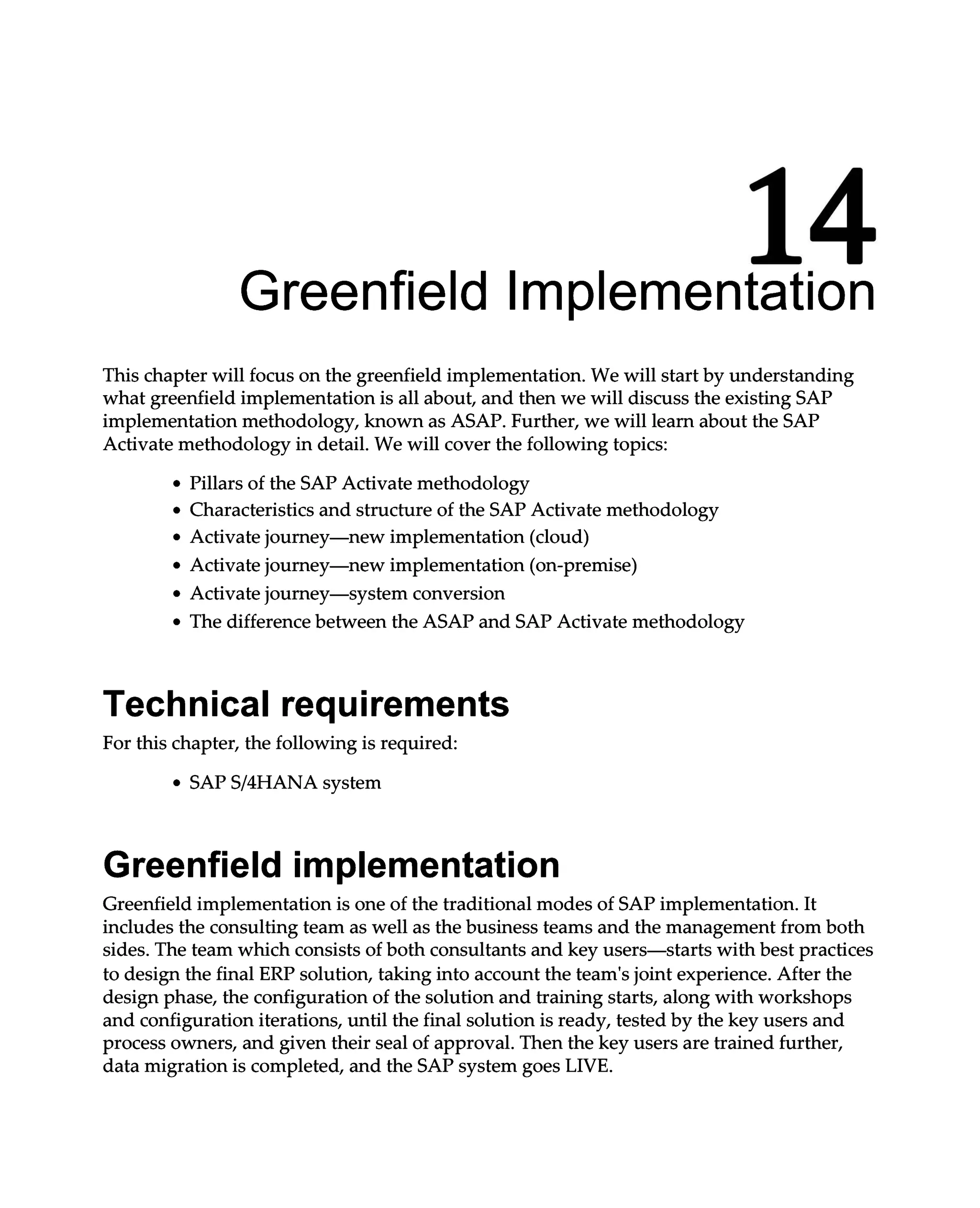 14
Greenfield Implementation
This chapter will focus on the greenfield implementation. We will start by understanding
what greenfield implementation is all about, and then we will discuss the existing SAP
implementation methodology, known as ASAP. Further, we will learn about the SAP
Activate methodology in detail. We will cover the following topics:
Pillars of the SAP Activate methodology
Characteristics and structure of the SAP Activate methodology
Activate journey—new implementation (cloud)
Activate journey—new implementation (on-premise)
Activate journey—system conversion
The difference between the ASAP and SAP Activate methodology
Technical requirements
For this chapter, the following is required:
SAPS/4HANA system
Greenfield implementation
Greenfield implementation is one of the traditional modes of SAP implementation. It
includes the consulting team as well as the business teams and the management from both
sides. The team which consists of both consultants and key users—starts with best practices
to design the final ERP solution, taking into account the team's joint experience. After the
design phase, the configuration of the solution and training starts, along with workshops
and configuration iterations, until the final solution is ready, tested by the key users and
process owners, and given their seal of approval. Then the key users are trained further,
data migration is completed, and the SAP system goes LIVE.
 