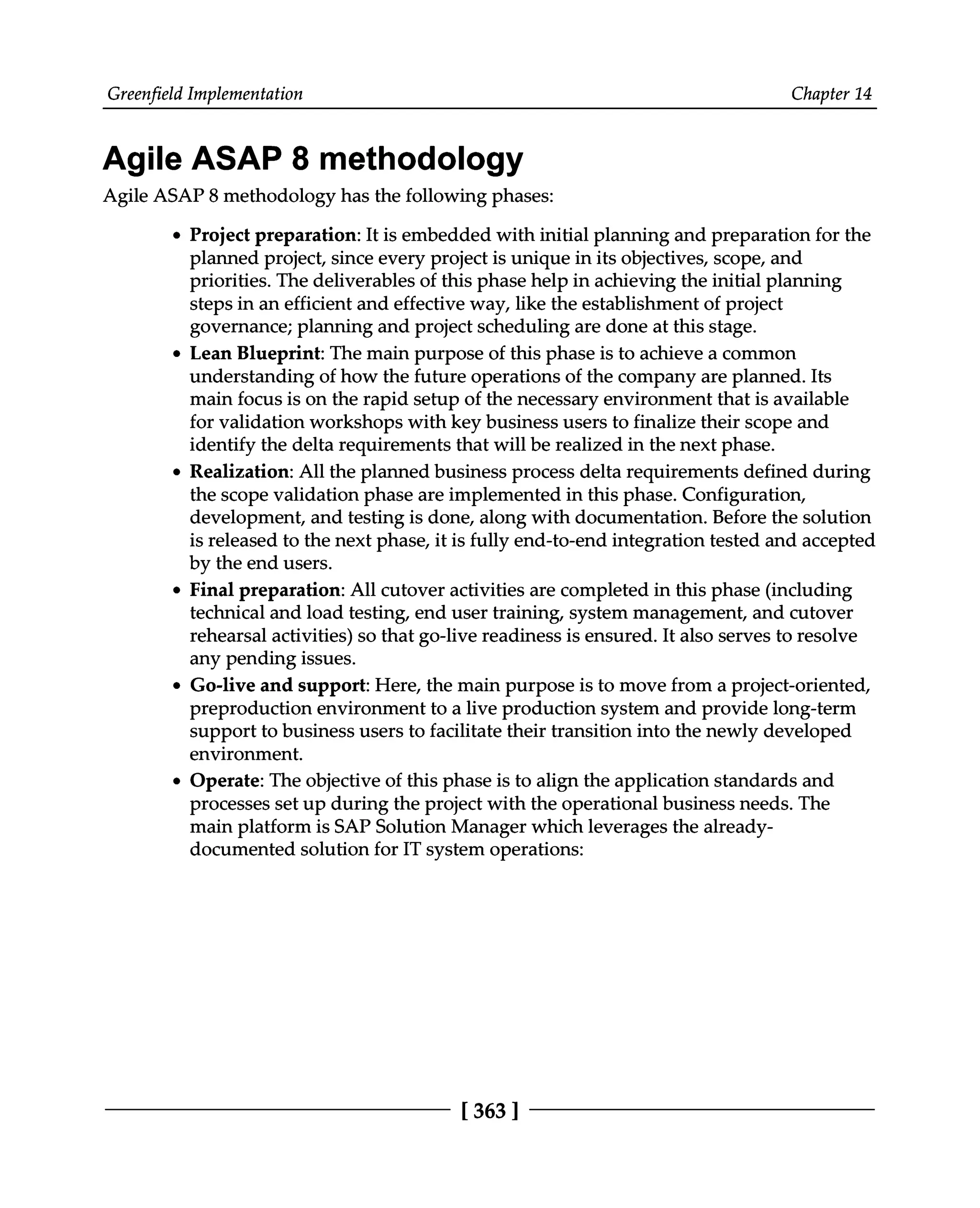 Greenfield Implementation Chapter 14
Agile ASAP 8 methodology
Agile ASAP 8 methodology has the following phases:
Project preparation: It is embedded with initial planning and preparation for the
planned project, since every project is unique in its objectives, scope, and
priorities. The deliverables of this phase help in achieving the initial planning
steps in an efficient and effective way, like the establishment of project
governance; planning and project scheduling are done at this stage.
Lean Blueprint: The main purpose of this phase is to achieve a common
understanding of how the future operations of the company are planned. Its
main focus is on the rapid setup of the necessary environment that is available
for validation workshops with key business users to finalize their scope and
identify the delta requirements that will be realized in the next phase.
Realization: All the planned business process delta requirements defined during
the scope validation phase are implemented in this phase. Configuration,
development, and testing is done, along with documentation. Before the solution
is released to the next phase, it is fully end-to-end integration tested and accepted
by the end users.
Final preparation: All cutover activities are completed in this phase (including
technical and load testing, end user training, system management, and cutover
rehearsal activities) so that go-live readiness is ensured. It also serves to resolve
any pending issues.
Go-live and support: Here, the main purpose is to move from a project-oriented,
preproduction environment to a live production system and provide long-term
support to business users to facilitate their transition into the newly developed
environment.
Operate: The objective of this phase is to align the application standards and
processes set up during the project with the operational business needs. The
main platform is SAP Solution Manager which leverages the already
documented solution for IT system operations:
[363 ]
 